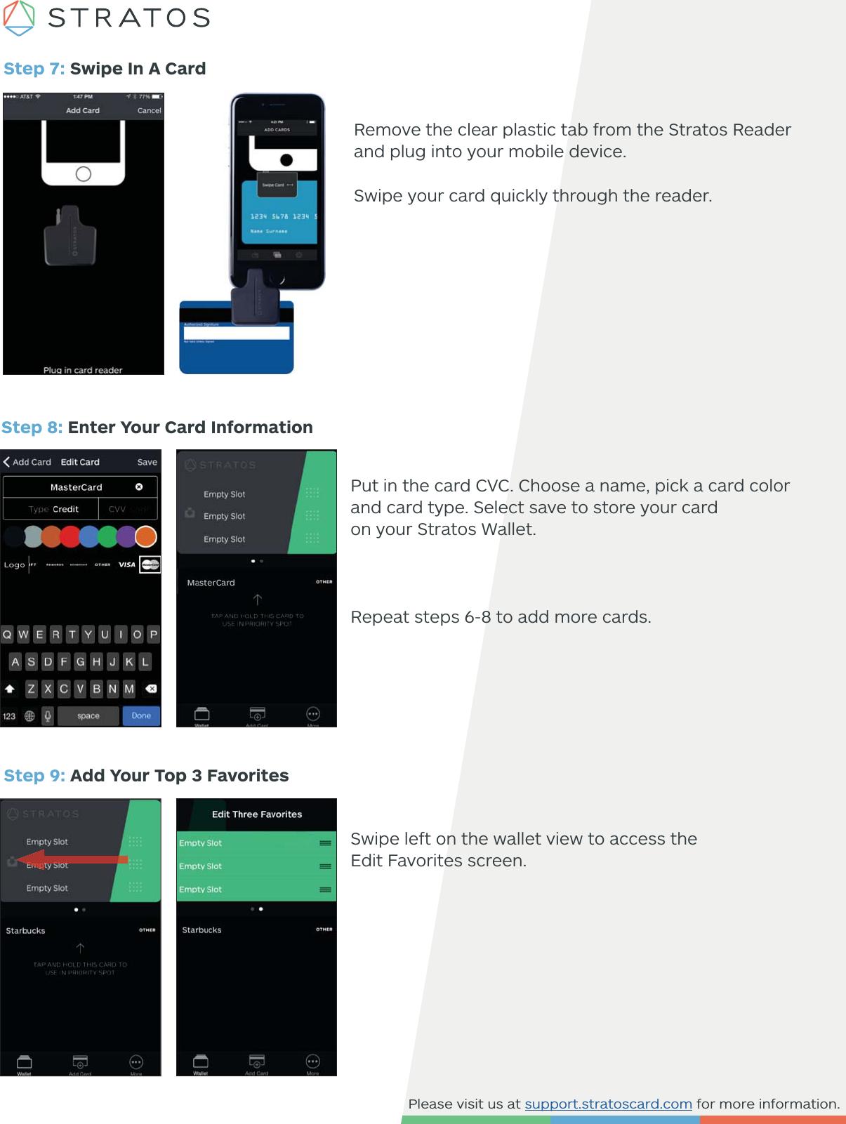 Please visit us at support.stratoscard.com for more information.Step 7: Swipe In A CardStep 8: Enter Your Card Information Put in the card CVC. Choose a name, pick a card color and card type. Select save to store your card on your Stratos Wallet.  Repeat steps 6-8 to add more cards. Step 9: Add Your Top 3 FavoritesSwipe left on the wallet view to access theEdit Favorites screen.Remove the clear plastic tab from the Stratos Reader and plug into your mobile device.Swipe your card quickly through the reader.