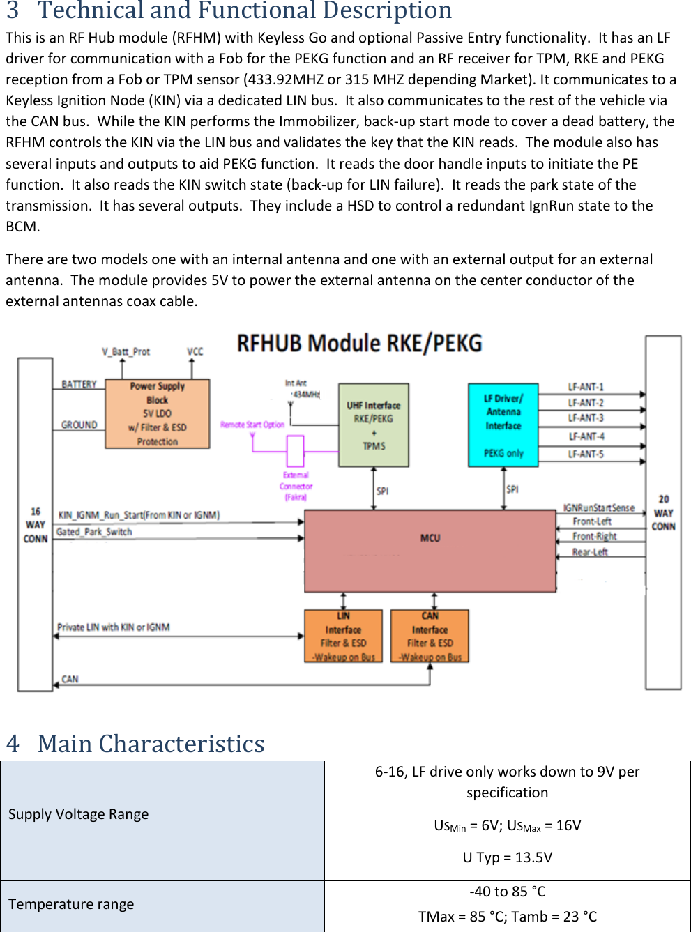 3 Technical and Functional Description This is an RF Hub module (RFHM) with Keyless Go and optional Passive Entry functionality.  It has an LF driver for communication with a Fob for the PEKG function and an RF receiver for TPM, RKE and PEKG reception from a Fob or TPM sensor (433.92MHZ or 315 MHZ depending Market). It communicates to a Keyless Ignition Node (KIN) via a dedicated LIN bus.  It also communicates to the rest of the vehicle via the CAN bus.  While the KIN performs the Immobilizer, back-up start mode to cover a dead battery, the RFHM controls the KIN via the LIN bus and validates the key that the KIN reads.  The module also has several inputs and outputs to aid PEKG function.  It reads the door handle inputs to initiate the PE function.  It also reads the KIN switch state (back-up for LIN failure).  It reads the park state of the transmission.  It has several outputs.  They include a HSD to control a redundant IgnRun state to the BCM. There are two models one with an internal antenna and one with an external output for an external antenna.  The module provides 5V to power the external antenna on the center conductor of the external antennas coax cable. 4 Main Characteristics Supply Voltage Range 6-16, LF drive only works down to 9V perspecification USMin = 6V; USMax = 16V U Typ = 13.5V Temperature range -40 to 85 °CTMax = 85 °C; Tamb = 23 °C 