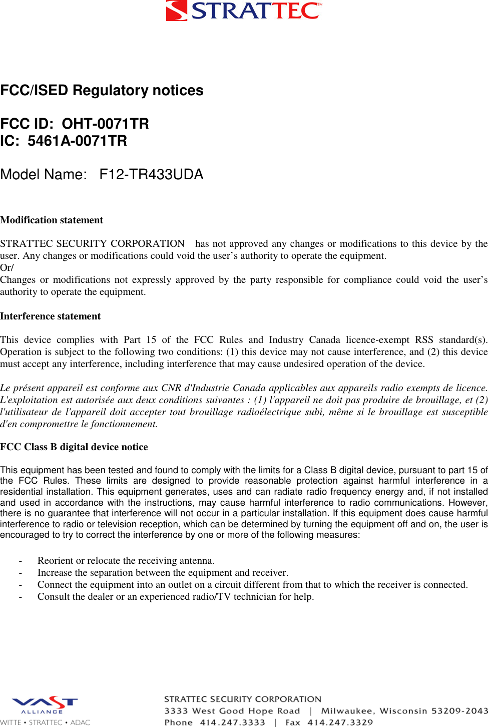 FCC/ISED Regulatory notices FCC ID:  OHT-0071TR IC:  5461A-0071TR Model Name:   F12-TR433UDA Modification statement STRATTEC SECURITY CORPORATION   has not approved any changes or modifications to this device by the user. Any changes or modifications could void the user’s authority to operate the equipment. Or/ Changes  or  modifications  not  expressly  approved  by  the  party  responsible  for  compliance  could  void  the  user’s authority to operate the equipment. Interference statement This  device  complies  with  Part  15  of  the  FCC  Rules  and  Industry  Canada  licence-exempt  RSS  standard(s). Operation is subject to the following two conditions: (1) this device may not cause interference, and (2) this device must accept any interference, including interference that may cause undesired operation of the device. Le présent appareil est conforme aux CNR d&apos;Industrie Canada applicables aux appareils radio exempts de licence. L&apos;exploitation est autorisée aux deux conditions suivantes : (1) l&apos;appareil ne doit pas produire de brouillage, et (2) l&apos;utilisateur  de  l&apos;appareil  doit  accepter  tout brouillage  radioélectrique  subi,  même  si le  brouillage  est  susceptible d&apos;en compromettre le fonctionnement. FCC Class B digital device notice This equipment has been tested and found to comply with the limits for a Class B digital device, pursuant to part 15 of the  FCC  Rules.  These  limits  are  designed  to  provide  reasonable  protection  against  harmful  interference  in  a residential installation. This equipment generates, uses and can radiate radio frequency energy and, if not installed and  used  in accordance  with  the  instructions,  may  cause  harmful  interference  to radio  communications.  However, there is no guarantee that interference will not occur in a particular installation. If this equipment does cause harmful interference to radio or television reception, which can be determined by turning the equipment off and on, the user is encouraged to try to correct the interference by one or more of the following measures: - Reorient or relocate the receiving antenna.- Increase the separation between the equipment and receiver.- Connect the equipment into an outlet on a circuit different from that to which the receiver is connected.- Consult the dealer or an experienced radio/TV technician for help.