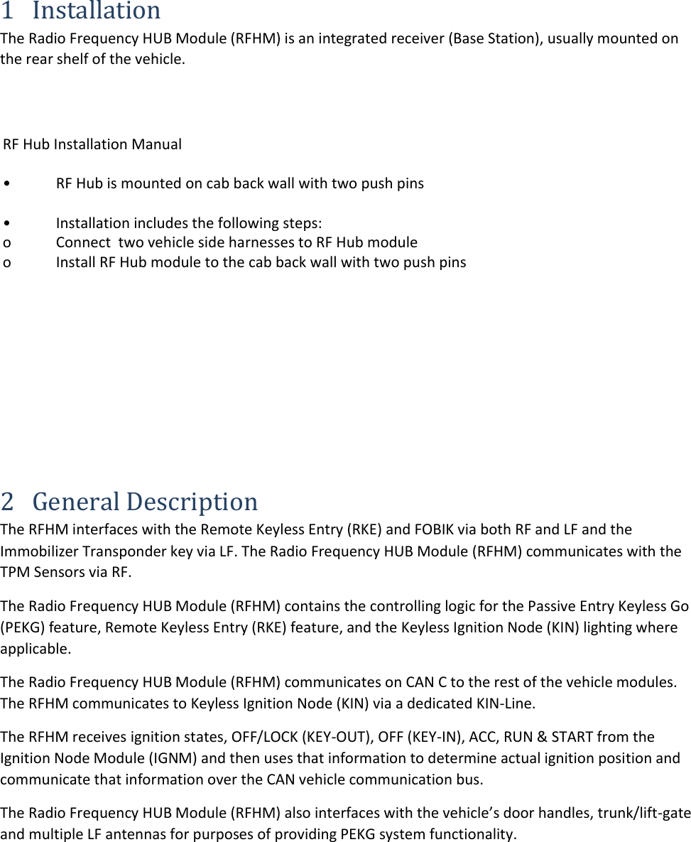 1 Installation The Radio Frequency HUB Module (RFHM) is an integrated receiver (Base Station), usually mounted on the rear shelf of the vehicle. 2 General Description The RFHM interfaces with the Remote Keyless Entry (RKE) and FOBIK via both RF and LF and the Immobilizer Transponder key via LF. The Radio Frequency HUB Module (RFHM) communicates with the TPM Sensors via RF. The Radio Frequency HUB Module (RFHM) contains the controlling logic for the Passive Entry Keyless Go (PEKG) feature, Remote Keyless Entry (RKE) feature, and the Keyless Ignition Node (KIN) lighting where applicable. The Radio Frequency HUB Module (RFHM) communicates on CAN C to the rest of the vehicle modules. The RFHM communicates to Keyless Ignition Node (KIN) via a dedicated KIN-Line. The RFHM receives ignition states, OFF/LOCK (KEY-OUT), OFF (KEY-IN), ACC, RUN &amp; START from the Ignition Node Module (IGNM) and then uses that information to determine actual ignition position and communicate that information over the CAN vehicle communication bus. The Radio Frequency HUB Module (RFHM) also interfaces with the vehicle’s door handles, trunk/lift-gate and multiple LF antennas for purposes of providing PEKG system functionality. RF Hub Installation Manual•  RF Hub is mounted on cab back wall with two push pins •  Installation includes the following steps: o  Connect  two vehicle side harnesses to RF Hub module o  Install RF Hub module to the cab back wall with two push pins 