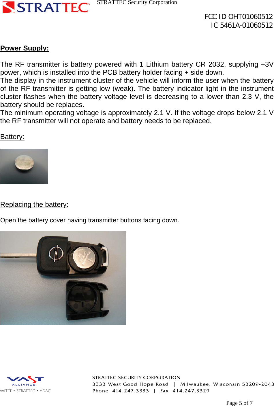 STRATTEC Security Corporation                                                                                               FCC ID OHT01060512                                                                                                 IC 5461A-01060512        Page 5 of 7  Power Supply:  The RF transmitter is battery powered with 1 Lithium battery CR 2032, supplying +3V power, which is installed into the PCB battery holder facing + side down. The display in the instrument cluster of the vehicle will inform the user when the battery of the RF transmitter is getting low (weak). The battery indicator light in the instrument cluster flashes when the battery voltage level is decreasing to a lower than 2.3 V, the battery should be replaces. The minimum operating voltage is approximately 2.1 V. If the voltage drops below 2.1 V the RF transmitter will not operate and battery needs to be replaced.  Battery:     Replacing the battery:  Open the battery cover having transmitter buttons facing down.         