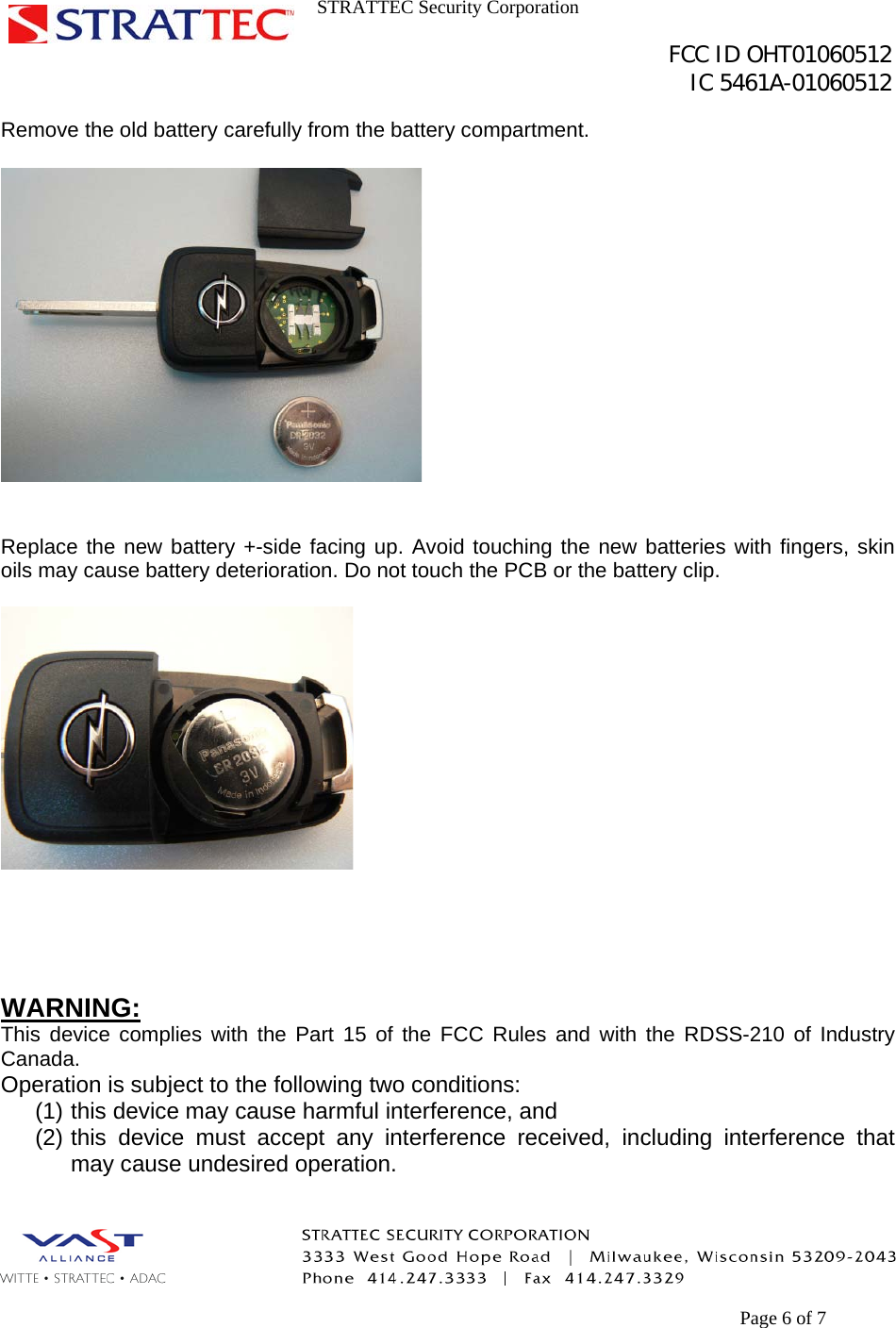 STRATTEC Security Corporation                                                                                               FCC ID OHT01060512                                                                                                 IC 5461A-01060512        Page 6 of 7 Remove the old battery carefully from the battery compartment.     Replace the new battery +-side facing up. Avoid touching the new batteries with fingers, skin oils may cause battery deterioration. Do not touch the PCB or the battery clip.       WARNING: This device complies with the Part 15 of the FCC Rules and with the RDSS-210 of Industry Canada. Operation is subject to the following two conditions: (1) this device may cause harmful interference, and (2) this device must accept any interference received, including interference that may cause undesired operation.  