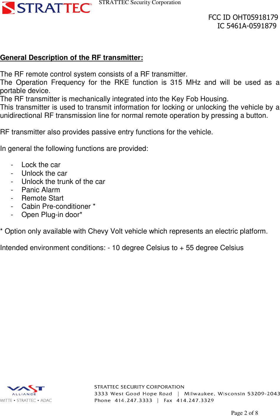 STRATTEC Security CorporationFCC ID OHT05918179IC 5461A-0591879Page 2 of 8General Description of the RF transmitter:The RF remote control system consists of a RF transmitter.The Operation Frequency for the RKE function is 315 MHz and will be used as aportable device.The RF transmitter is mechanically integrated into the Key Fob Housing.This transmitter is used to transmit information for locking or unlocking the vehicle by aunidirectional RF transmission line for normal remote operation by pressing a button.RF transmitter also provides passive entry functions for the vehicle.In general the following functions are provided:- Lock the car- Unlock the car- Unlock the trunk of the car- Panic Alarm- Remote Start- Cabin Pre-conditioner *- Open Plug-in door** Option only available with Chevy Volt vehicle which represents an electric platform.Intended environment conditions: - 10 degree Celsius to + 55 degree Celsius