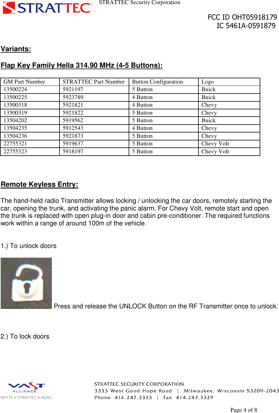 STRATTEC Security CorporationFCC ID OHT05918179IC 5461A-0591879Page 4 of 8Variants:Flap Key Family Hella 314.90 MHz (4-5 Buttons):GM Part Number STRATTEC Part Number Button Configuration Logo13500224 5921197 5 Button Buick13500225 5923789 4 Button Buick13500318 5921821 4 Button Chevy13500319 5921822 5 Button Chevy13504202 5919562 5 Button Buick13504235 5912543 4 Button Chevy13504236 5921873 5 Button Chevy22755321 5919637 5 Button Chevy Volt22755323 5918197 5 Button Chevy VoltRemote Keyless Entry:The hand-held radio Transmitter allows locking / unlocking the car doors, remotely starting thecar, opening the trunk, and activating the panic alarm. For Chevy Volt, remote start and openthe trunk is replaced with open plug-in door and cabin pre-conditioner. The required functionswork within a range of around 100m of the vehicle.1.) To unlock doorsPress and release the UNLOCK Button on the RF Transmitter once to unlock.2.) To lock doors