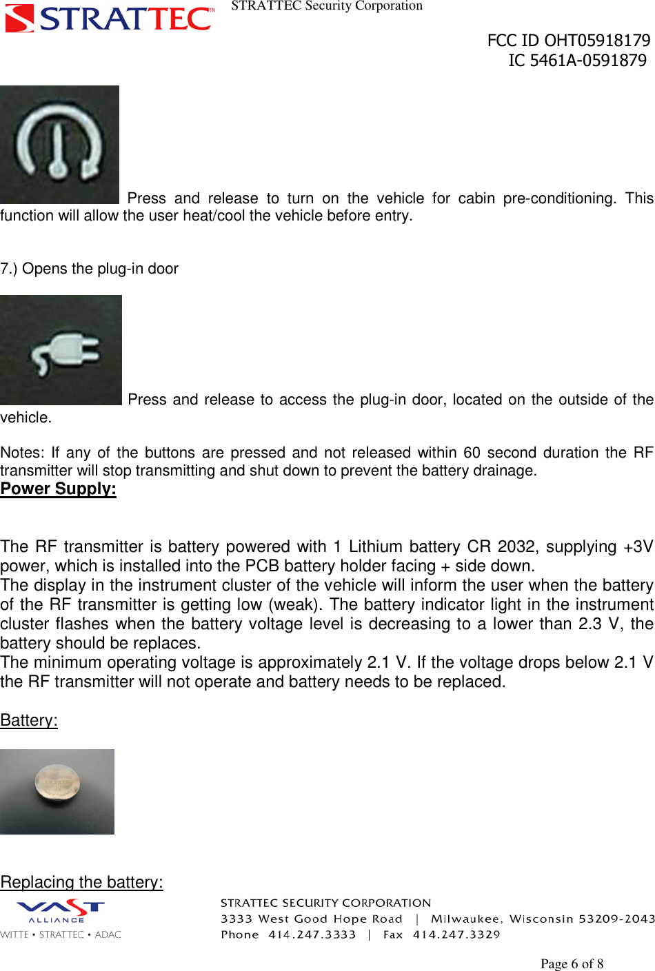 STRATTEC Security CorporationFCC ID OHT05918179IC 5461A-0591879Page 6 of 8Press and release to turn on the vehicle for cabin pre-conditioning. Thisfunction will allow the user heat/cool the vehicle before entry.7.) Opens the plug-in doorPress and release to access the plug-in door, located on the outside of thevehicle.Notes: If any of the buttons are pressed and not released within 60 second duration the RFtransmitter will stop transmitting and shut down to prevent the battery drainage.Power Supply:The RF transmitter is battery powered with 1 Lithium battery CR 2032, supplying +3Vpower, which is installed into the PCB battery holder facing + side down.The display in the instrument cluster of the vehicle will inform the user when the batteryof the RF transmitter is getting low (weak). The battery indicator light in the instrumentcluster flashes when the battery voltage level is decreasing to a lower than 2.3 V, thebattery should be replaces.The minimum operating voltage is approximately 2.1 V. If the voltage drops below 2.1 Vthe RF transmitter will not operate and battery needs to be replaced.Battery:Replacing the battery: