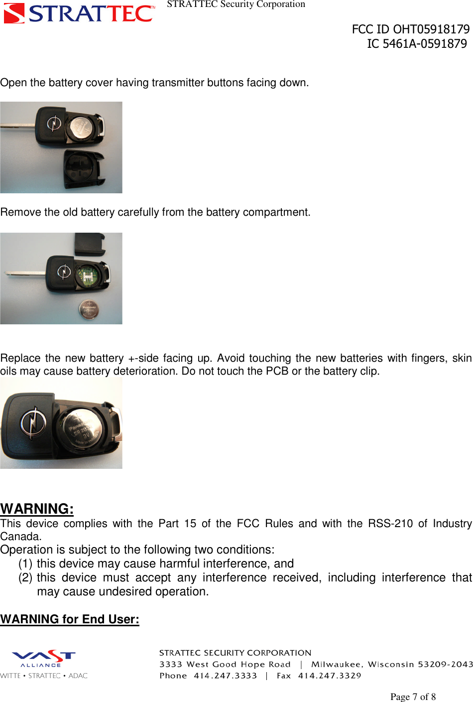 STRATTEC Security CorporationFCC ID OHT05918179IC 5461A-0591879Page 7 of 8Open the battery cover having transmitter buttons facing down.Remove the old battery carefully from the battery compartment.Replace the new battery +-side facing up. Avoid touching the new batteries with fingers, skinoils may cause battery deterioration. Do not touch the PCB or the battery clip.WARNING:This device complies with the Part 15 of the FCC Rules and with the RSS-210 of IndustryCanada.Operation is subject to the following two conditions:(1) this device may cause harmful interference, and(2) this device must accept any interference received, including interference thatmay cause undesired operation.WARNING for End User: