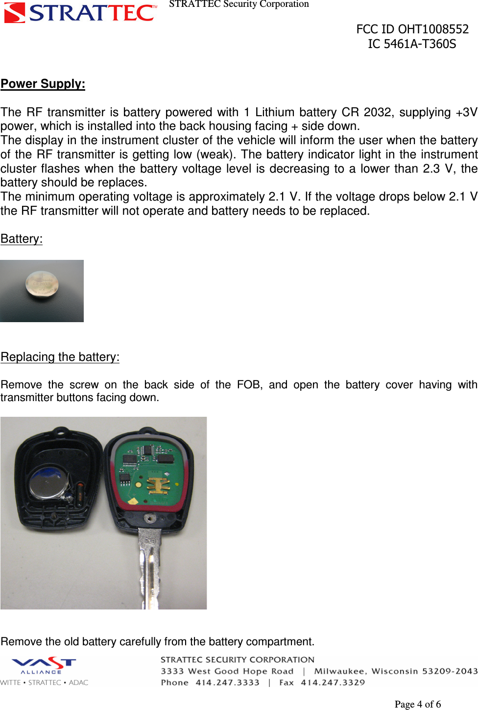 STRATTEC Security Corporation                                                                                               FCC ID OHT1008552                                                                                                 IC 5461A-T360S        Page 4 of 6  Power Supply:  The  RF transmitter is battery powered  with 1 Lithium  battery CR 2032,  supplying +3V power, which is installed into the back housing facing + side down. The display in the instrument cluster of the vehicle will inform the user when the battery of the RF transmitter is getting low (weak). The battery indicator light in the instrument cluster flashes when the battery voltage level is decreasing to a lower than 2.3 V,  the battery should be replaces. The minimum operating voltage is approximately 2.1 V. If the voltage drops below 2.1 V the RF transmitter will not operate and battery needs to be replaced.  Battery:     Replacing the battery:  Remove  the  screw  on  the  back  side  of  the  FOB,  and  open  the  battery  cover  having  with transmitter buttons facing down.     Remove the old battery carefully from the battery compartment. 