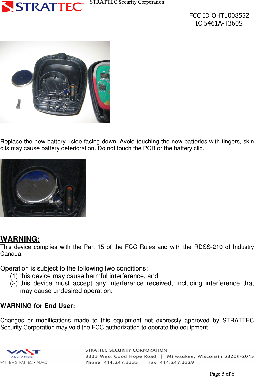 STRATTEC Security Corporation                                                                                               FCC ID OHT1008552                                                                                                 IC 5461A-T360S        Page 5 of 6     Replace the new battery +side facing down. Avoid touching the new batteries with fingers, skin oils may cause battery deterioration. Do not touch the PCB or the battery clip.     WARNING: This  device  complies  with  the  Part  15  of  the  FCC  Rules  and  with  the  RDSS-210  of  Industry Canada.  Operation is subject to the following two conditions: (1) this device may cause harmful interference, and (2) this  device  must  accept  any  interference  received,  including  interference  that may cause undesired operation.  WARNING for End User:  Changes  or  modifications  made  to  this  equipment  not  expressly  approved  by  STRATTEC Security Corporation may void the FCC authorization to operate the equipment.   