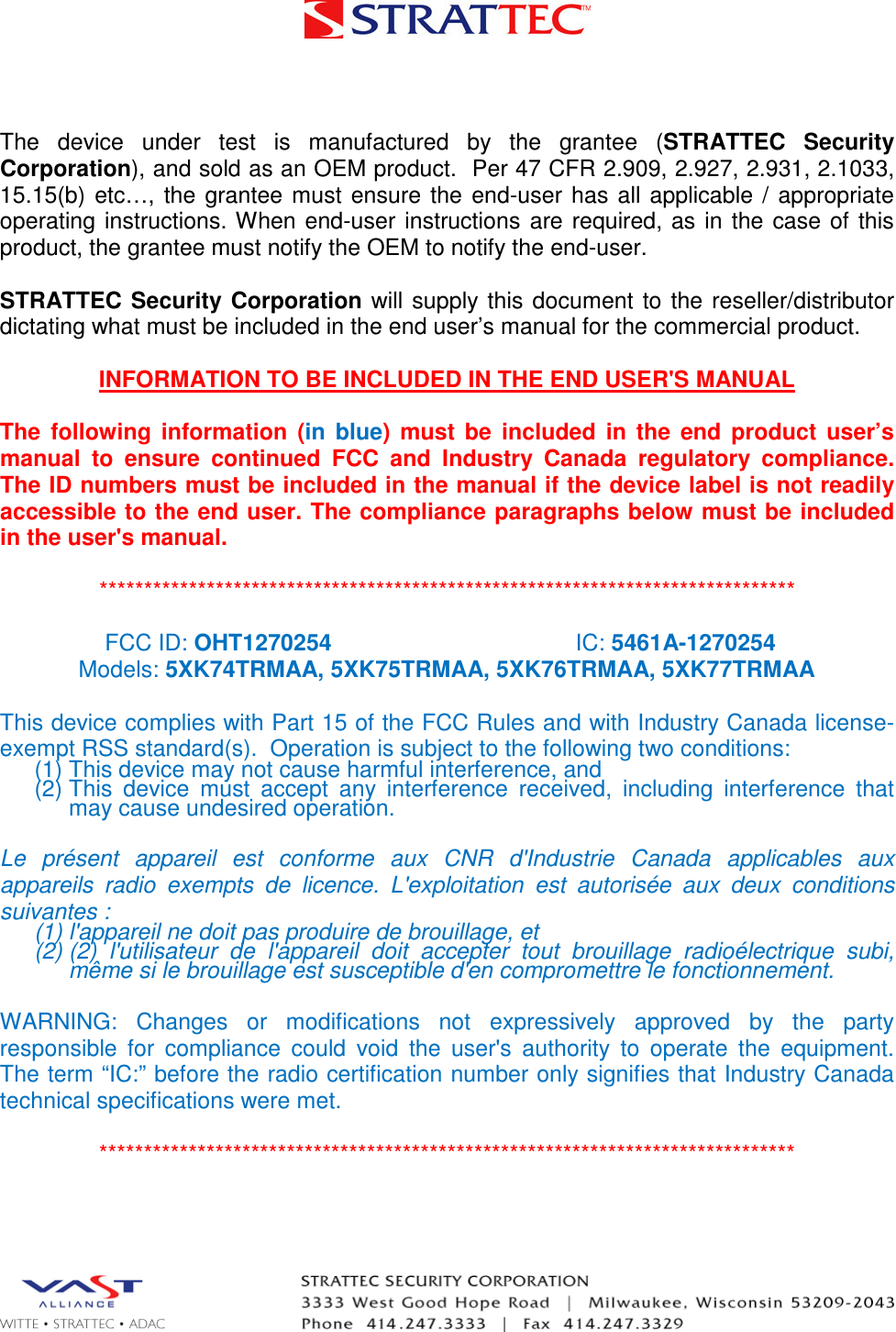   The  device  under  test  is  manufactured  by  the  grantee  (STRATTEC  Security Corporation), and sold as an OEM product.  Per 47 CFR 2.909, 2.927, 2.931, 2.1033, 15.15(b)  etc…,  the grantee  must  ensure  the  end-user has  all applicable  /  appropriate operating  instructions. When  end-user instructions  are  required, as in  the  case of  this product, the grantee must notify the OEM to notify the end-user.   STRATTEC Security Corporation  will supply  this  document  to the  reseller/distributor dictating what must be included in the end user’s manual for the commercial product.   INFORMATION TO BE INCLUDED IN THE END USER&apos;S MANUAL   The  following  information  (in  blue)  must  be  included  in  the  end  product  user’s manual  to  ensure  continued  FCC  and  Industry  Canada  regulatory  compliance. The ID numbers must be included in the manual if the device label is not readily accessible to the end user. The compliance paragraphs below must be included in the user&apos;s manual.  ******************************************************************************  FCC ID: OHT1270254 IC: 5461A-1270254 Models: 5XK74TRMAA, 5XK75TRMAA, 5XK76TRMAA, 5XK77TRMAA  This device complies with Part 15 of the FCC Rules and with Industry Canada license-exempt RSS standard(s).  Operation is subject to the following two conditions: (1) This device may not cause harmful interference, and (2) This  device  must  accept  any  interference  received,  including  interference  that may cause undesired operation.  Le  présent  appareil  est  conforme  aux  CNR  d&apos;Industrie  Canada  applicables  aux appareils  radio  exempts  de  licence.  L&apos;exploitation  est  autorisée  aux  deux  conditions suivantes :  (1) l&apos;appareil ne doit pas produire de brouillage, et  (2) (2)  l&apos;utilisateur  de  l&apos;appareil  doit  accepter  tout  brouillage  radioélectrique  subi, même si le brouillage est susceptible d&apos;en compromettre le fonctionnement.  WARNING:  Changes  or  modifications  not  expressively  approved  by  the  party responsible  for  compliance  could  void  the  user&apos;s  authority  to  operate  the  equipment. The term “IC:” before the radio certification number only signifies that Industry Canada technical specifications were met.  ******************************************************************************  