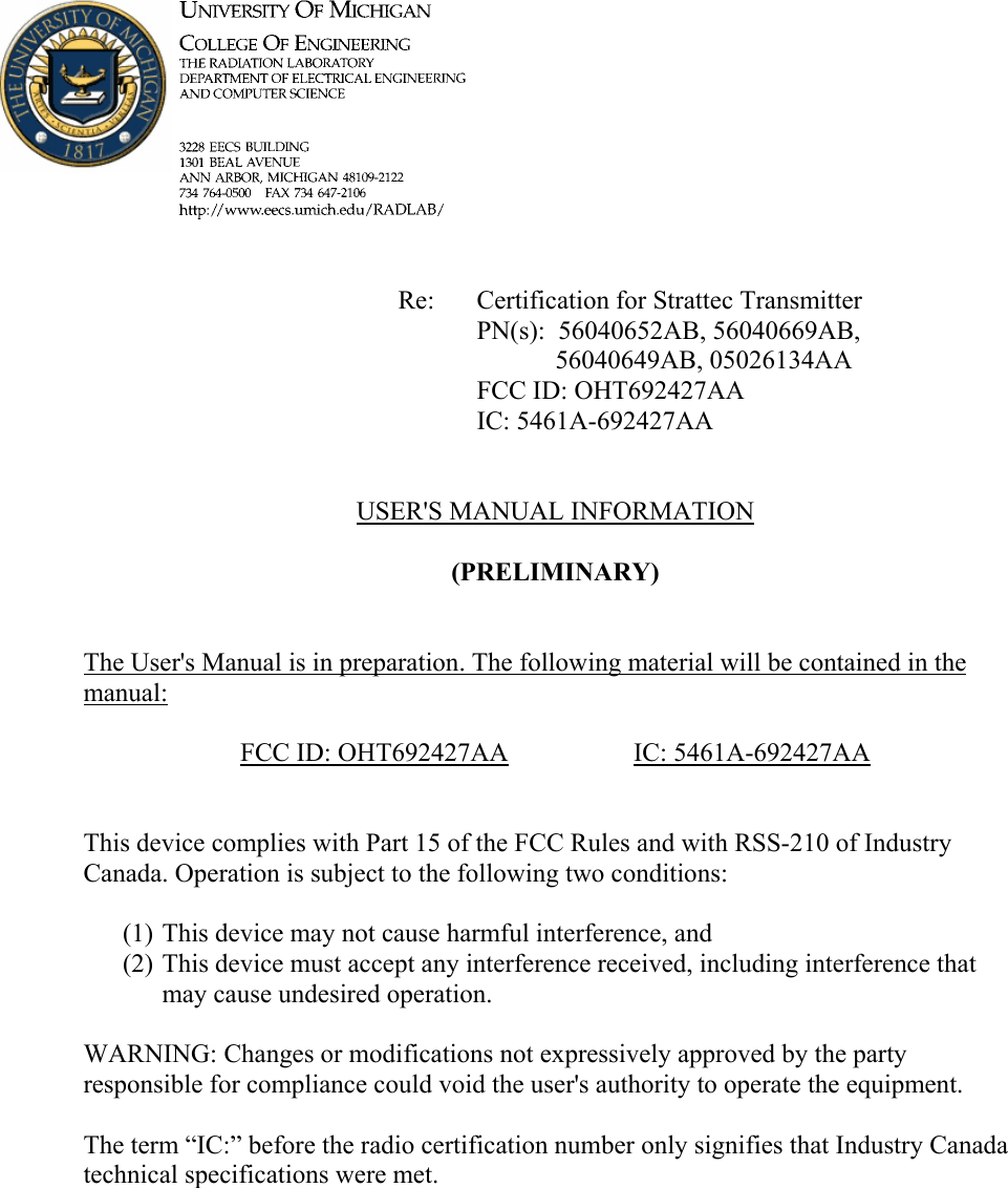             Re: Certification for Strattec Transmitter      PN(s):  56040652AB, 56040669AB,  56040649AB, 05026134AA      FCC ID: OHT692427AA      IC: 5461A-692427AA   USER&apos;S MANUAL INFORMATION  (PRELIMINARY)   The User&apos;s Manual is in preparation. The following material will be contained in the manual:  FCC ID: OHT692427AA   IC: 5461A-692427AA   This device complies with Part 15 of the FCC Rules and with RSS-210 of Industry Canada. Operation is subject to the following two conditions:  (1) This device may not cause harmful interference, and (2) This device must accept any interference received, including interference that may cause undesired operation.  WARNING: Changes or modifications not expressively approved by the party responsible for compliance could void the user&apos;s authority to operate the equipment.  The term “IC:” before the radio certification number only signifies that Industry Canada technical specifications were met.    