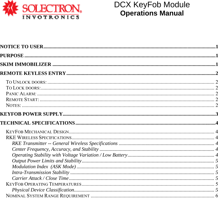 DCX KeyFob Module Operations Manual    NOTICE TO USER.......................................................................................................................................1 PURPOSE......................................................................................................................................................1 SKIM IMMOBILIZER ................................................................................................................................1 REMOTE KEYLESS ENTRY.....................................................................................................................2 TO UNLOCK DOORS: ................................................................................................................................... 2 TO LOCK DOORS:........................................................................................................................................ 2 PANIC ALARM: ........................................................................................................................................... 2 REMOTE START: ......................................................................................................................................... 2 NOTES: ....................................................................................................................................................... 2 KEYFOB POWER SUPPLY........................................................................................................................3 TECHNICAL SPECIFICATIONS..............................................................................................................4 KEYFOB MECHANICAL DESIGN.................................................................................................................. 4 RKE WIRELESS SPECIFICATIONS................................................................................................................ 4 RKE Transmitter -- General Wireless Specifications ........................................................................... 4 Center Frequency, Accuracy, and Stability .......................................................................................... 4 Operating Stability with Voltage Variation / Low Battery.................................................................... 4 Output Power Limits and Stability........................................................................................................ 5 Modulation Index  (ASK Mode) ............................................................................................................ 5 Intra-Transmission Stability ................................................................................................................. 5 Carrier Attack / Close Time.................................................................................................................. 5 KEYFOB OPERATING TEMPERATURES........................................................................................................ 5 Physical Device Classification.............................................................................................................. 5 NOMINAL SYSTEM RANGE REQUIREMENT ................................................................................................. 6 