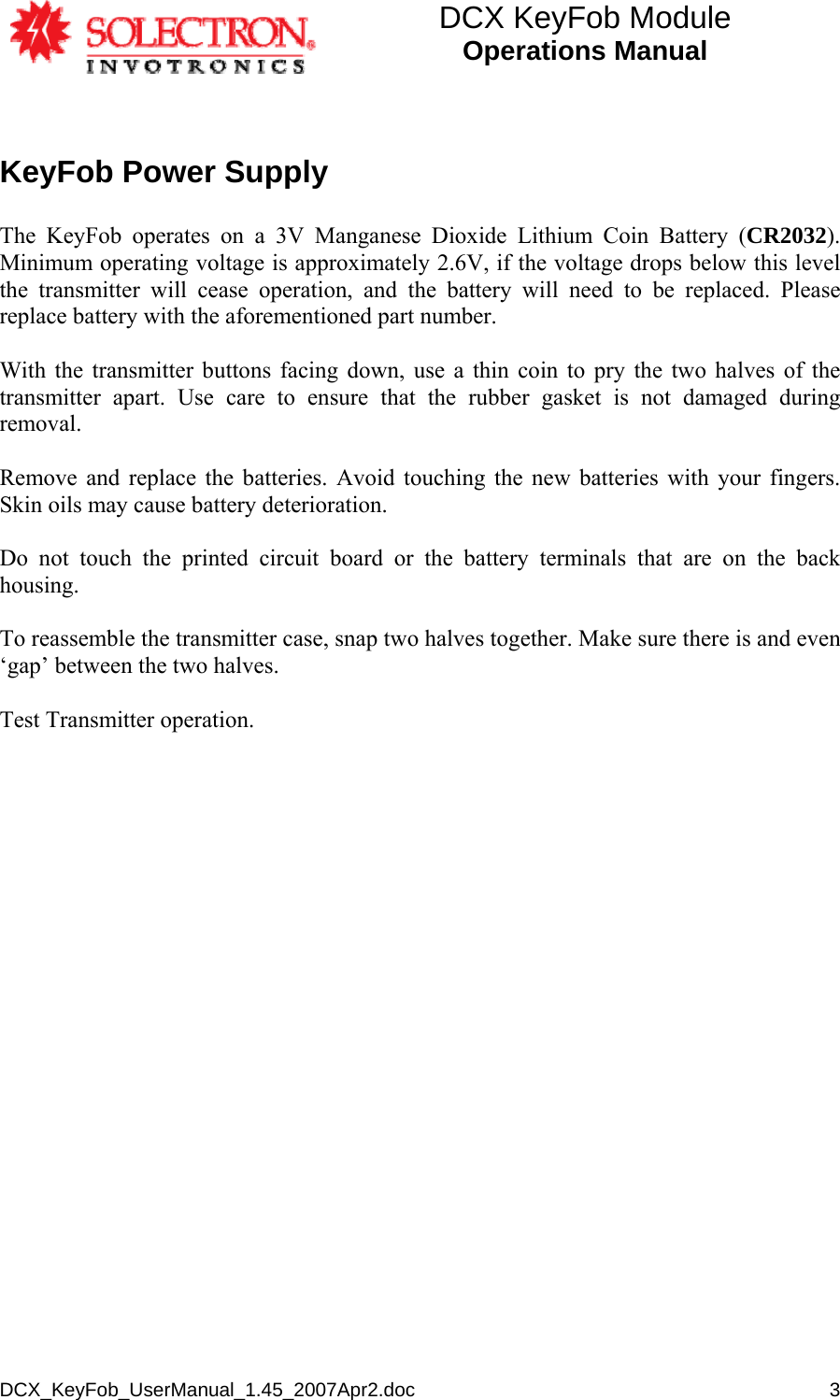 DCX KeyFob Module Operations Manual  DCX_KeyFob_UserManual_1.45_2007Apr2.doc       3KeyFob Power Supply  The KeyFob operates on a 3V Manganese Dioxide Lithium Coin Battery (CR2032). Minimum operating voltage is approximately 2.6V, if the voltage drops below this level the transmitter will cease operation, and the battery will need to be replaced. Please replace battery with the aforementioned part number.  With the transmitter buttons facing down, use a thin coin to pry the two halves of the transmitter apart. Use care to ensure that the rubber gasket is not damaged during removal.  Remove and replace the batteries. Avoid touching the new batteries with your fingers. Skin oils may cause battery deterioration.   Do not touch the printed circuit board or the battery terminals that are on the back housing.  To reassemble the transmitter case, snap two halves together. Make sure there is and even ‘gap’ between the two halves.  Test Transmitter operation.  
