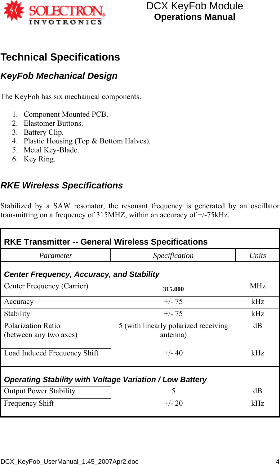 DCX KeyFob Module Operations Manual  DCX_KeyFob_UserManual_1.45_2007Apr2.doc       4Technical Specifications KeyFob Mechanical Design  The KeyFob has six mechanical components.  1. Component Mounted PCB. 2. Elastomer Buttons. 3. Battery Clip. 4. Plastic Housing (Top &amp; Bottom Halves). 5. Metal Key-Blade. 6. Key Ring.  RKE Wireless Specifications  Stabilized by a SAW resonator, the resonant frequency is generated by an oscillator transmitting on a frequency of 315MHZ, within an accuracy of +/-75kHz.   RKE Transmitter -- General Wireless Specifications Parameter Specification Units Center Frequency, Accuracy, and Stability Center Frequency (Carrier)  315.000  MHz Accuracy +/- 75 kHz Stability +/- 75 kHz Polarization Ratio (between any two axes) 5 (with linearly polarized receiving antenna) dB   Load Induced Frequency Shift  +/- 40  kHz  Operating Stability with Voltage Variation / Low Battery  Output Power Stability  5  dB Frequency Shift  +/- 20  kHz  