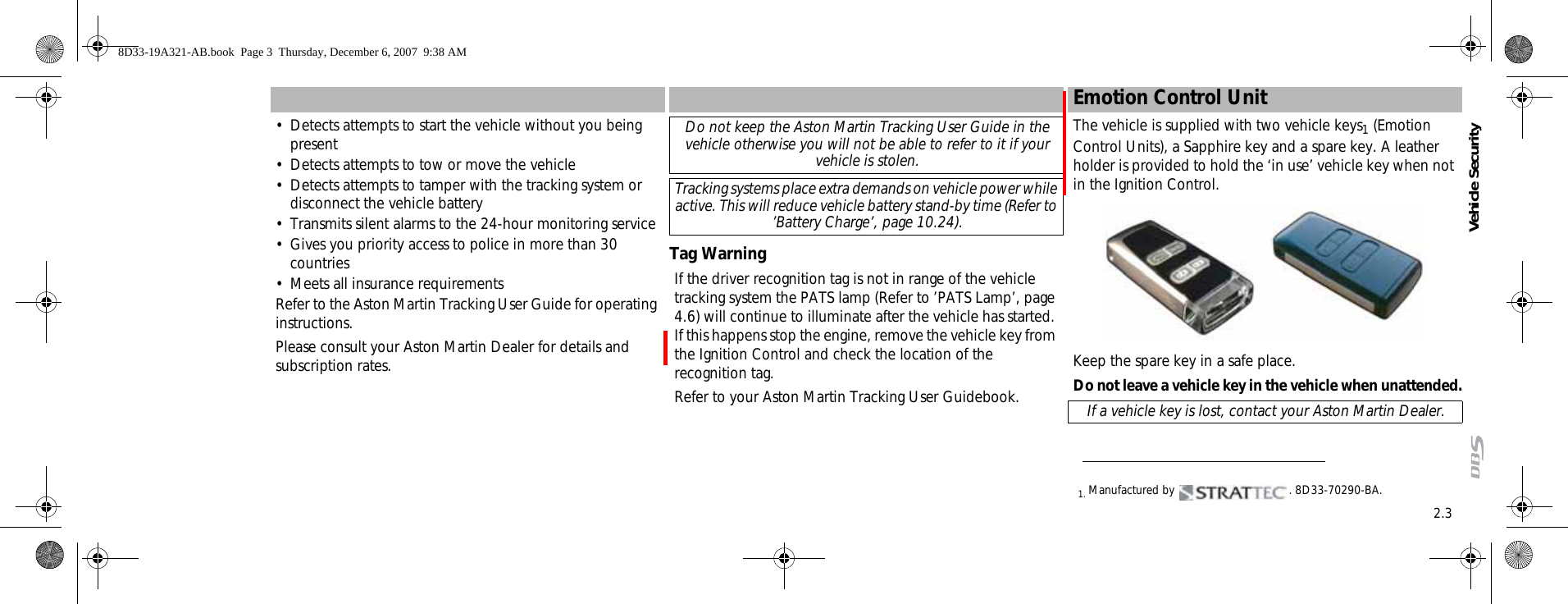 2.3Vehicle Security• Detects attempts to start the vehicle without you being present• Detects attempts to tow or move the vehicle• Detects attempts to tamper with the tracking system or disconnect the vehicle battery• Transmits silent alarms to the 24-hour monitoring service• Gives you priority access to police in more than 30 countries• Meets all insurance requirementsRefer to the Aston Martin Tracking User Guide for operating instructions.Please consult your Aston Martin Dealer for details and subscription rates.Tag WarningIf the driver recognition tag is not in range of the vehicle tracking system the PATS lamp (Refer to ’PATS Lamp’, page 4.6) will continue to illuminate after the vehicle has started. If this happens stop the engine, remove the vehicle key from the Ignition Control and check the location of the recognition tag. Refer to your Aston Martin Tracking User Guidebook.Emotion Control UnitThe vehicle is supplied with two vehicle keys1 (Emotion Control Units), a Sapphire key and a spare key. A leather holder is provided to hold the ‘in use’ vehicle key when not in the Ignition Control. Keep the spare key in a safe place.Do not leave a vehicle key in the vehicle when unattended.Do not keep the Aston Martin Tracking User Guide in the vehicle otherwise you will not be able to refer to it if your vehicle is stolen.Tracking systems place extra demands on vehicle power while active. This will reduce vehicle battery stand-by time (Refer to ’Battery Charge’, page 10.24).1. Manufactured by  . 8D33-70290-BA.If a vehicle key is lost, contact your Aston Martin Dealer.8D33-19A321-AB.book  Page 3  Thursday, December 6, 2007  9:38 AM