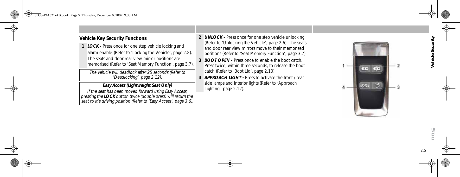 2.5Vehicle SecurityVehicle Key Security Functions1LOCK - Press once for one step vehicle locking and alarm enable (Refer to ’Locking the Vehicle’, page 2.8). The seats and door rear view mirror positions are memorised (Refer to ’Seat Memory Function’, page 3.7).The vehicle will deadlock after 25 seconds (Refer to ’Deadlocking’, page 2.12).Easy Access (Lightweight Seat Only)If the seat has been moved forward using Easy Access, pressing the LOCK button twice (double press) will return the seat to it’s driving position (Refer to ’Easy Access’, page 3.6).2UNLOCK - Press once for one step vehicle unlocking (Refer to ’Unlocking the Vehicle’, page 2.6). The seats and door rear view mirrors move to their memorised positions (Refer to ’Seat Memory Function’, page 3.7).3BOOT OPEN - Press once to enable the boot catch. Press twice, within three seconds, to release the boot catch (Refer to ’Boot Lid’, page 2.10).4APPROACH LIGHT - Press to activate the front / rear side lamps and interior lights (Refer to ’Approach Lighting’, page 2.12).8D33-19A321-AB.book  Page 5  Thursday, December 6, 2007  9:38 AM