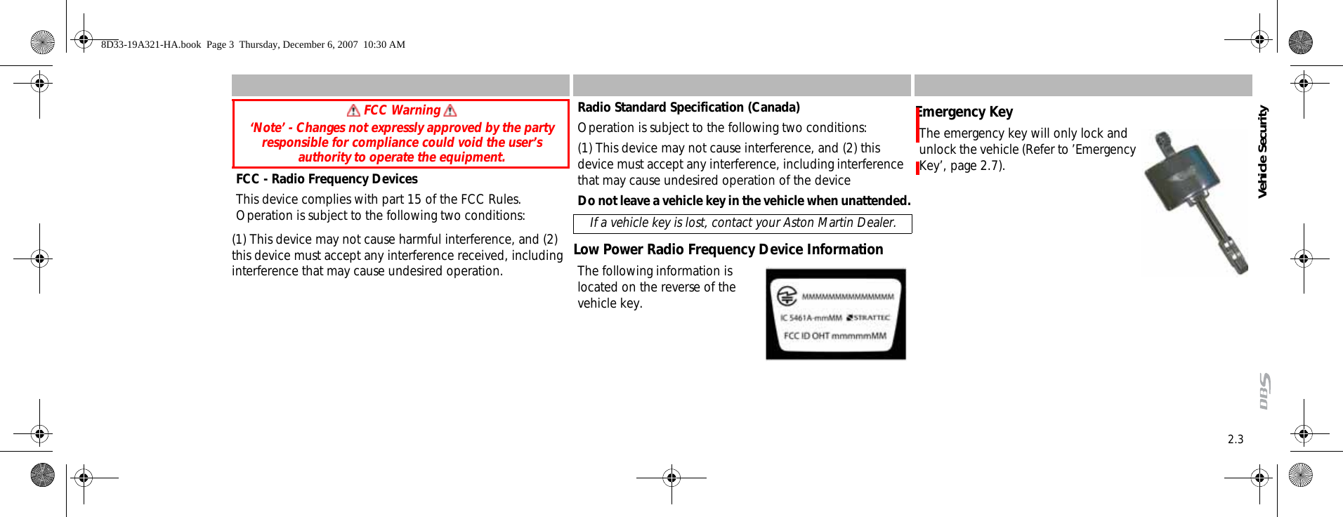 Vehicle Security2.3FCC - Radio Frequency DevicesThis device complies with part 15 of the FCC Rules. Operation is subject to the following two conditions:(1) This device may not cause harmful interference, and (2) this device must accept any interference received, including interference that may cause undesired operation.Radio Standard Specification (Canada)Operation is subject to the following two conditions:(1) This device may not cause interference, and (2) this device must accept any interference, including interference that may cause undesired operation of the deviceDo not leave a vehicle key in the vehicle when unattended.Low Power Radio Frequency Device InformationThe following information is located on the reverse of the vehicle key.Emergency KeyThe emergency key will only lock and unlock the vehicle (Refer to ’Emergency Key’, page 2.7). FCC Warning ‘Note’ - Changes not expressly approved by the party responsible for compliance could void the user’s authority to operate the equipment. If a vehicle key is lost, contact your Aston Martin Dealer.8D33-19A321-HA.book  Page 3  Thursday, December 6, 2007  10:30 AM