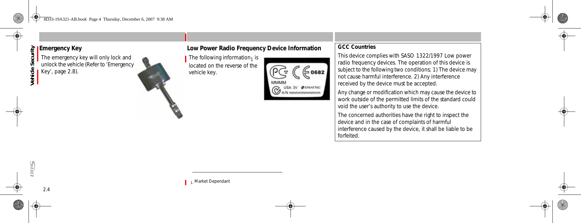 2.4Vehicle SecurityEmergency KeyThe emergency key will only lock and unlock the vehicle (Refer to ’Emergency Key’, page 2.8).Low Power Radio Frequency Device InformationThe following information1 is located on the reverse of the vehicle key.1. Market DependantGCC CountriesThis device complies with SASO 1322/1997 Low power radio frequency devices. The operation of this device is subject to the following two conditions; 1) The device may not cause harmful interference. 2) Any interference received by the device must be accepted.Any change or modification which may cause the device to work outside of the permitted limits of the standard could void the user’s authority to use the device.The concerned authorities have the right to inspect the device and in the case of complaints of harmful interference caused by the device, it shall be liable to be forfeited.8D33-19A321-AB.book  Page 4  Thursday, December 6, 2007  9:38 AM