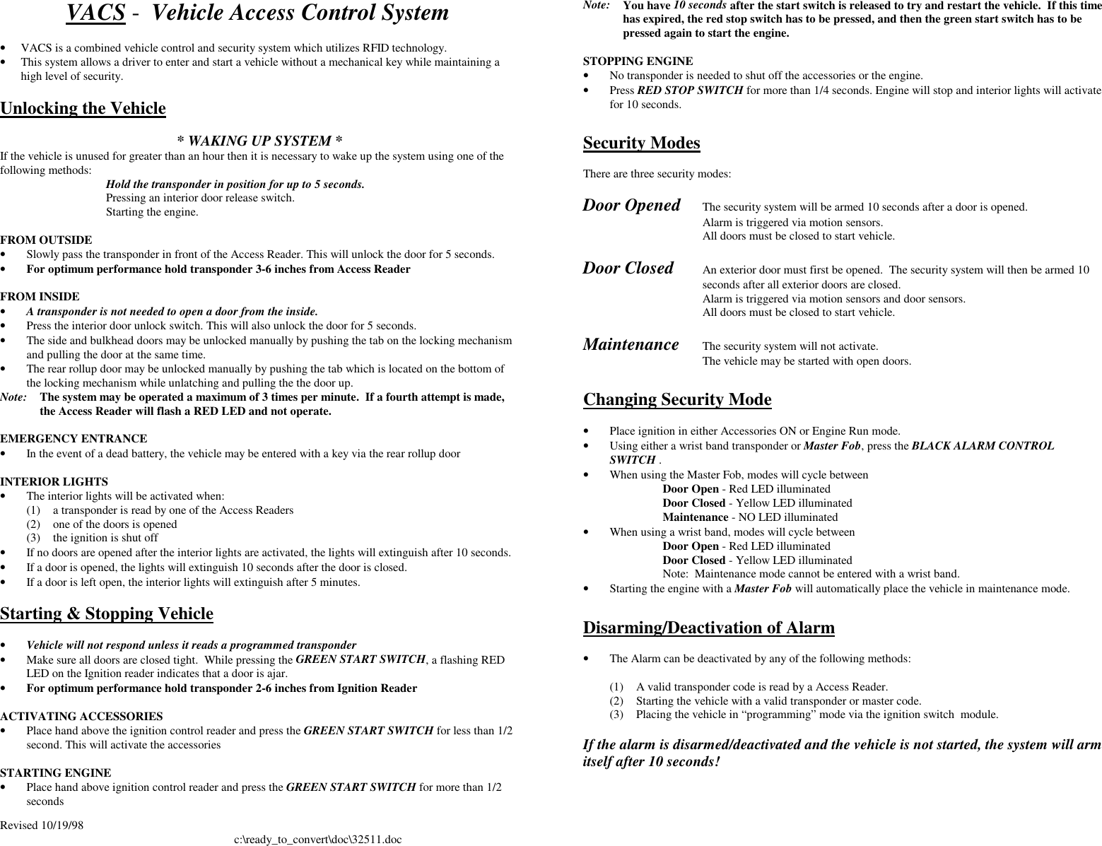 Revised 10/19/98 c:\ready_to_convert\doc\32511.docVACS -  Vehicle Access Control System• VACS is a combined vehicle control and security system which utilizes RFID technology.• This system allows a driver to enter and start a vehicle without a mechanical key while maintaining ahigh level of security.Unlocking the Vehicle* WAKING UP SYSTEM *If the vehicle is unused for greater than an hour then it is necessary to wake up the system using one of thefollowing methods: Hold the transponder in position for up to 5 seconds.Pressing an interior door release switch.Starting the engine.FROM OUTSIDE• Slowly pass the transponder in front of the Access Reader. This will unlock the door for 5 seconds.• For optimum performance hold transponder 3-6 inches from Access ReaderFROM INSIDE• A transponder is not needed to open a door from the inside.• Press the interior door unlock switch. This will also unlock the door for 5 seconds.• The side and bulkhead doors may be unlocked manually by pushing the tab on the locking mechanismand pulling the door at the same time.• The rear rollup door may be unlocked manually by pushing the tab which is located on the bottom ofthe locking mechanism while unlatching and pulling the the door up.Note: The system may be operated a maximum of 3 times per minute.  If a fourth attempt is made,the Access Reader will flash a RED LED and not operate.EMERGENCY ENTRANCE• In the event of a dead battery, the vehicle may be entered with a key via the rear rollup doorINTERIOR LIGHTS• The interior lights will be activated when:(1) a transponder is read by one of the Access Readers(2) one of the doors is opened(3) the ignition is shut off• If no doors are opened after the interior lights are activated, the lights will extinguish after 10 seconds.• If a door is opened, the lights will extinguish 10 seconds after the door is closed.• If a door is left open, the interior lights will extinguish after 5 minutes.Starting &amp; Stopping Vehicle• Vehicle will not respond unless it reads a programmed transponder• Make sure all doors are closed tight.  While pressing the GREEN START SWITCH, a flashing REDLED on the Ignition reader indicates that a door is ajar.• For optimum performance hold transponder 2-6 inches from Ignition ReaderACTIVATING ACCESSORIES• Place hand above the ignition control reader and press the GREEN START SWITCH for less than 1/2second. This will activate the accessoriesSTARTING ENGINE• Place hand above ignition control reader and press the GREEN START SWITCH for more than 1/2secondsNote: You have 10 seconds after the start switch is released to try and restart the vehicle.  If this timehas expired, the red stop switch has to be pressed, and then the green start switch has to bepressed again to start the engine.STOPPING ENGINE• No transponder is needed to shut off the accessories or the engine.• Press RED STOP SWITCH for more than 1/4 seconds. Engine will stop and interior lights will activatefor 10 seconds.Security ModesThere are three security modes:Door Opened The security system will be armed 10 seconds after a door is opened.Alarm is triggered via motion sensors.All doors must be closed to start vehicle.Door Closed An exterior door must first be opened.  The security system will then be armed 10seconds after all exterior doors are closed.Alarm is triggered via motion sensors and door sensors.All doors must be closed to start vehicle.Maintenance The security system will not activate.The vehicle may be started with open doors.Changing Security Mode• Place ignition in either Accessories ON or Engine Run mode.• Using either a wrist band transponder or Master Fob, press the BLACK ALARM CONTROLSWITCH .• When using the Master Fob, modes will cycle between Door Open - Red LED illuminated Door Closed - Yellow LED illuminated Maintenance - NO LED illuminated• When using a wrist band, modes will cycle between Door Open - Red LED illuminated Door Closed - Yellow LED illuminated Note:  Maintenance mode cannot be entered with a wrist band.• Starting the engine with a Master Fob will automatically place the vehicle in maintenance mode.Disarming/Deactivation of Alarm• The Alarm can be deactivated by any of the following methods:(1) A valid transponder code is read by a Access Reader.(2) Starting the vehicle with a valid transponder or master code.(3) Placing the vehicle in “programming” mode via the ignition switch  module.If the alarm is disarmed/deactivated and the vehicle is not started, the system will armitself after 10 seconds!