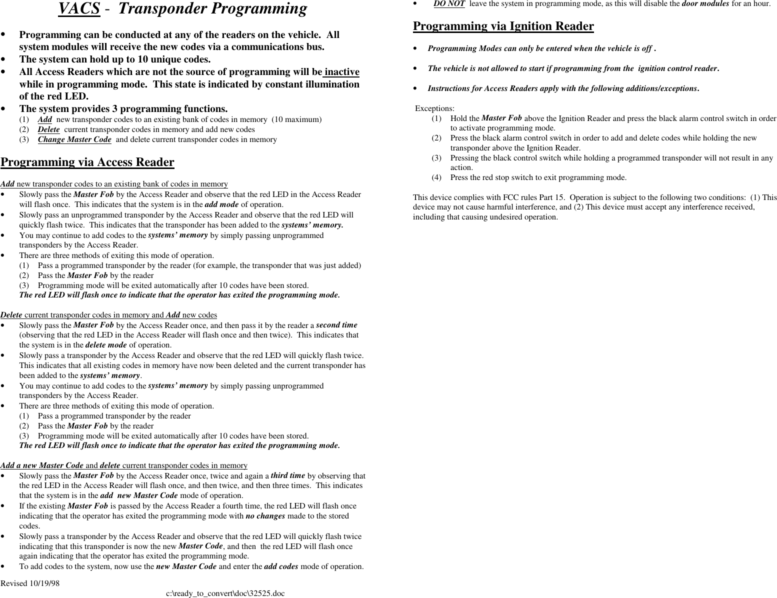 Revised 10/19/98 c:\ready_to_convert\doc\32525.docVACS -  Transponder Programming• Programming can be conducted at any of the readers on the vehicle.  Allsystem modules will receive the new codes via a communications bus.• The system can hold up to 10 unique codes.• All Access Readers which are not the source of programming will be inactivewhile in programming mode.  This state is indicated by constant illuminationof the red LED.• The system provides 3 programming functions.(1) Add  new transponder codes to an existing bank of codes in memory  (10 maximum)(2) Delete  current transponder codes in memory and add new codes(3) Change Master Code  and delete current transponder codes in memoryProgramming via Access ReaderAdd new transponder codes to an existing bank of codes in memory• Slowly pass the Master Fob by the Access Reader and observe that the red LED in the Access Readerwill flash once.  This indicates that the system is in the add mode of operation.• Slowly pass an unprogrammed transponder by the Access Reader and observe that the red LED willquickly flash twice.  This indicates that the transponder has been added to the systems’ memory.• You may continue to add codes to the systems’ memory by simply passing unprogrammedtransponders by the Access Reader.• There are three methods of exiting this mode of operation.(1) Pass a programmed transponder by the reader (for example, the transponder that was just added)(2) Pass the Master Fob by the reader(3) Programming mode will be exited automatically after 10 codes have been stored.The red LED will flash once to indicate that the operator has exited the programming mode.Delete current transponder codes in memory and Add new codes• Slowly pass the Master Fob by the Access Reader once, and then pass it by the reader a second time(observing that the red LED in the Access Reader will flash once and then twice).  This indicates thatthe system is in the delete mode of operation.• Slowly pass a transponder by the Access Reader and observe that the red LED will quickly flash twice.This indicates that all existing codes in memory have now been deleted and the current transponder hasbeen added to the systems’ memory.• You may continue to add codes to the systems’ memory by simply passing unprogrammedtransponders by the Access Reader.• There are three methods of exiting this mode of operation.(1) Pass a programmed transponder by the reader(2) Pass the Master Fob by the reader(3) Programming mode will be exited automatically after 10 codes have been stored.The red LED will flash once to indicate that the operator has exited the programming mode.Add a new Master Code and delete current transponder codes in memory• Slowly pass the Master Fob by the Access Reader once, twice and again a third time by observing thatthe red LED in the Access Reader will flash once, and then twice, and then three times.  This indicatesthat the system is in the add  new Master Code mode of operation.• If the existing Master Fob is passed by the Access Reader a fourth time, the red LED will flash onceindicating that the operator has exited the programming mode with no changes made to the storedcodes.• Slowly pass a transponder by the Access Reader and observe that the red LED will quickly flash twiceindicating that this transponder is now the new Master Code, and then  the red LED will flash onceagain indicating that the operator has exited the programming mode.• To add codes to the system, now use the new Master Code and enter the add codes mode of operation.•  DO NOT  leave the system in programming mode, as this will disable the door modules for an hour.Programming via Ignition Reader• Programming Modes can only be entered when the vehicle is off . • The vehicle is not allowed to start if programming from the  ignition control reader.• Instructions for Access Readers apply with the following additions/exceptions.  Exceptions:(1) Hold the Master Fob above the Ignition Reader and press the black alarm control switch in orderto activate programming mode.(2) Press the black alarm control switch in order to add and delete codes while holding the newtransponder above the Ignition Reader.(3) Pressing the black control switch while holding a programmed transponder will not result in anyaction.(4) Press the red stop switch to exit programming mode.This device complies with FCC rules Part 15.  Operation is subject to the following two conditions:  (1) Thisdevice may not cause harmful interference, and (2) This device must accept any interference received,including that causing undesired operation.