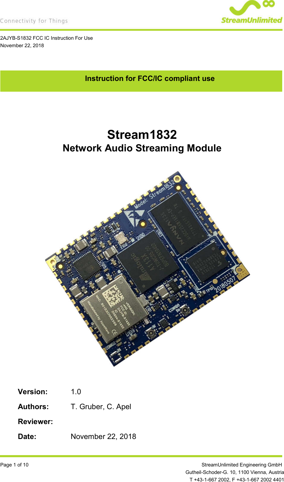    2AJYB-S1832 FCC IC Instruction For Use November 22, 2018  Page 1 of 10                 StreamUnlimited Engineering GmbH  Gutheil-Schoder-G. 10, 1100 Vienna, Austria   T +43-1-667 2002, F +43-1-667 2002 4401 Instruction for FCC/IC compliant use   Stream1832 Network Audio Streaming Module                    Version:  1.0  Authors:  T. Gruber, C. Apel  Reviewer:    Date:  November 22, 2018 