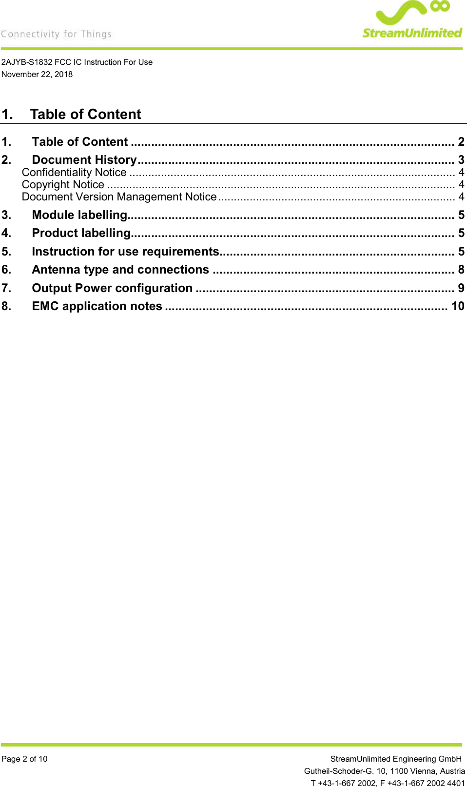    2AJYB-S1832 FCC IC Instruction For Use November 22, 2018  Page 2 of 10                 StreamUnlimited Engineering GmbH  Gutheil-Schoder-G. 10, 1100 Vienna, Austria   T +43-1-667 2002, F +43-1-667 2002 4401 1.  Table of Content 1. Table of Content ............................................................................................... 2 2. Document History ............................................................................................. 3 Confidentiality Notice ....................................................................................................... 4 Copyright Notice .............................................................................................................. 4 Document Version Management Notice ........................................................................... 4 3. Module labelling................................................................................................ 5 4. Product labelling............................................................................................... 5 5. Instruction for use requirements..................................................................... 5 6. Antenna type and connections ....................................................................... 8 7. Output Power configuration ............................................................................ 9 8. EMC application notes ................................................................................... 10   