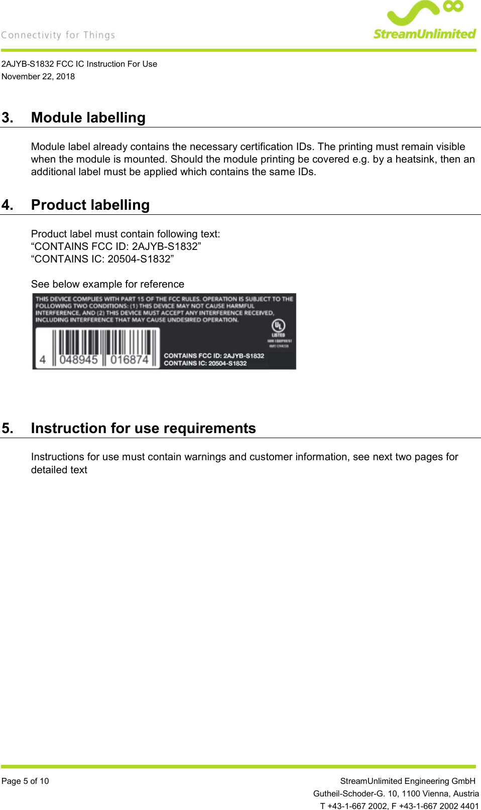    2AJYB-S1832 FCC IC Instruction For Use November 22, 2018  Page 5 of 10                 StreamUnlimited Engineering GmbH  Gutheil-Schoder-G. 10, 1100 Vienna, Austria   T +43-1-667 2002, F +43-1-667 2002 4401 3.  Module labelling Module label already contains the necessary certification IDs. The printing must remain visible when the module is mounted. Should the module printing be covered e.g. by a heatsink, then an additional label must be applied which contains the same IDs. 4.  Product labelling Product label must contain following text: “CONTAINS FCC ID: 2AJYB-S1832” “CONTAINS IC: 20504-S1832”  See below example for reference        5.  Instruction for use requirements Instructions for use must contain warnings and customer information, see next two pages for detailed text   