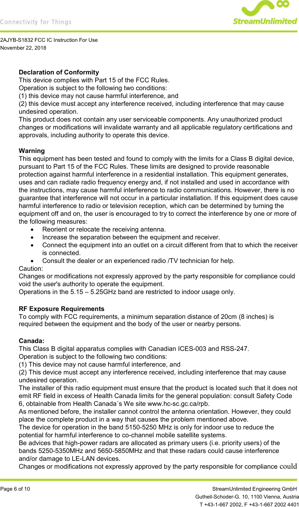    2AJYB-S1832 FCC IC Instruction For Use November 22, 2018  Page 6 of 10                 StreamUnlimited Engineering GmbH  Gutheil-Schoder-G. 10, 1100 Vienna, Austria   T +43-1-667 2002, F +43-1-667 2002 4401 Declaration of Conformity This device complies with Part 15 of the FCC Rules. Operation is subject to the following two conditions: (1) this device may not cause harmful interference, and (2) this device must accept any interference received, including interference that may cause undesired operation. This product does not contain any user serviceable components. Any unauthorized product changes or modifications will invalidate warranty and all applicable regulatory certifications and approvals, including authority to operate this device.  Warning This equipment has been tested and found to comply with the limits for a Class B digital device, pursuant to Part 15 of the FCC Rules. These limits are designed to provide reasonable protection against harmful interference in a residential installation. This equipment generates, uses and can radiate radio frequency energy and, if not installed and used in accordance with the instructions, may cause harmful interference to radio communications. However, there is no guarantee that interference will not occur in a particular installation. If this equipment does cause harmful interference to radio or television reception, which can be determined by turning the equipment off and on, the user is encouraged to try to correct the interference by one or more of the following measures:   Reorient or relocate the receiving antenna.   Increase the separation between the equipment and receiver.   Connect the equipment into an outlet on a circuit different from that to which the receiver is connected.   Consult the dealer or an experienced radio /TV technician for help. Caution: Changes or modifications not expressly approved by the party responsible for compliance could void the user&apos;s authority to operate the equipment. Operations in the 5.15 – 5.25GHz band are restricted to indoor usage only.  RF Exposure Requirements To comply with FCC requirements, a minimum separation distance of 20cm (8 inches) is required between the equipment and the body of the user or nearby persons.  Canada: This Class B digital apparatus complies with Canadian ICES-003 and RSS-247.  Operation is subject to the following two conditions: (1) This device may not cause harmful interference, and (2) This device must accept any interference received, including interference that may cause undesired operation. The installer of this radio equipment must ensure that the product is located such that it does not emit RF field in excess of Health Canada limits for the general population: consult Safety Code 6, obtainable from Health Canada´s We site www.hc-sc.gc.ca/rpb. As mentioned before, the installer cannot control the antenna orientation. However, they could place the complete product in a way that causes the problem mentioned above. The device for operation in the band 5150-5250 MHz is only for indoor use to reduce the potential for harmful interference to co-channel mobile satellite systems. Be advices that high-power radars are allocated as primary users (i.e. priority users) of the bands 5250-5350MHz and 5650-5850MHz and that these radars could cause interference and/or damage to LE-LAN devices. Changes or modifications not expressly approved by the party responsible for compliance could 