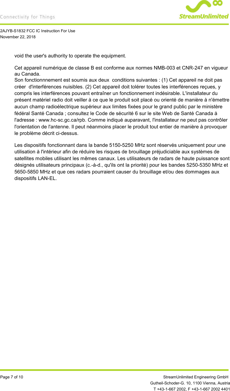    2AJYB-S1832 FCC IC Instruction For Use November 22, 2018  Page 7 of 10                 StreamUnlimited Engineering GmbH  Gutheil-Schoder-G. 10, 1100 Vienna, Austria   T +43-1-667 2002, F +43-1-667 2002 4401 void the user&apos;s authority to operate the equipment.  Cet appareil numérique de classe B est conforme aux normes NMB-003 et CNR-247 en vigueur au Canada. Son fonctionnnement est soumis aux deux  conditions suivantes : (1) Cet appareil ne doit pas créer  d&apos;interférences nuisibles. (2) Cet appareil doit tolérer toutes les interférences reçues, y compris les interférences pouvant entraîner un fonctionnement indésirable. L&apos;installateur du présent matériel radio doit veiller à ce que le produit soit placé ou orienté de manière à n&apos;émettre aucun champ radioélectrique supérieur aux limites fixées pour le grand public par le ministère fédéral Santé Canada ; consultez le Code de sécurité 6 sur le site Web de Santé Canada à l&apos;adresse : www.hc-sc.gc.ca/rpb. Comme indiqué auparavant, l&apos;installateur ne peut pas contrôler l&apos;orientation de l&apos;antenne. Il peut néanmoins placer le produit tout entier de manière à provoquer le problème décrit ci-dessus. Les dispositifs fonctionnant dans la bande 5150-5250 MHz sont réservés uniquement pour une utilisation à l&apos;intérieur afin de réduire les risques de brouillage préjudiciable aux systèmes de satellites mobiles utilisant les mêmes canaux. Les utilisateurs de radars de haute puissance sont désignés utilisateurs principaux (c.-à-d., qu&apos;ils ont la priorité) pour les bandes 5250-5350 MHz et 5650-5850 MHz et que ces radars pourraient causer du brouillage et/ou des dommages aux dispositifs LAN-EL.    