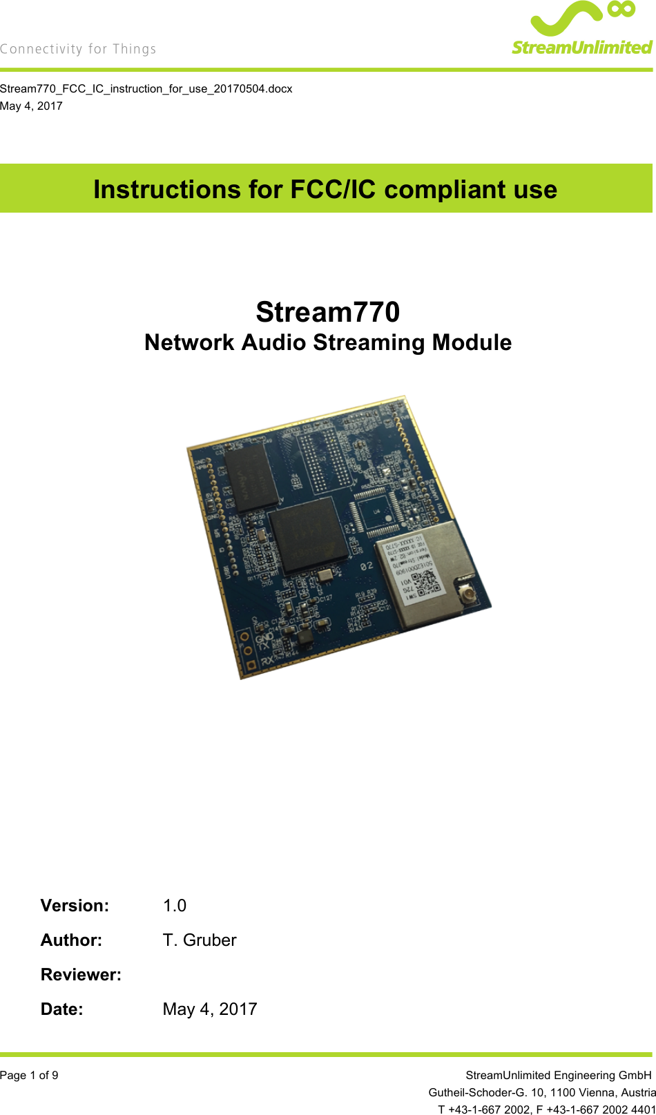    Stream770_FCC_IC_instruction_for_use_20170504.docx May 4, 2017  Page 1 of 9         StreamUnlimited Engineering GmbH  Gutheil-Schoder-G. 10, 1100 Vienna, Austria  T +43-1-667 2002, F +43-1-667 2002 4401 Instructions for FCC/IC compliant use    Stream770 Network Audio Streaming Module                    Version: 1.0  Author:  T. Gruber  Reviewer:    Date: May 4, 2017 