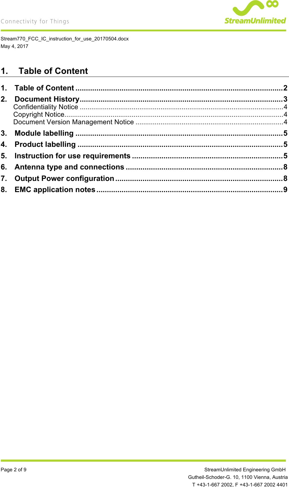    Stream770_FCC_IC_instruction_for_use_20170504.docx May 4, 2017  Page 2 of 9         StreamUnlimited Engineering GmbH  Gutheil-Schoder-G. 10, 1100 Vienna, Austria  T +43-1-667 2002, F +43-1-667 2002 4401 1. Table of Content 1.!Table of Content ................................................................................................... 2!2.!Document History ................................................................................................. 3!Confidentiality Notice .......................................................................................................... 4!Copyright Notice .................................................................................................................. 4!Document Version Management Notice ............................................................................. 4!3.!Module labelling ................................................................................................... 5!4.!Product labelling .................................................................................................. 5!5.!Instruction for use requirements ........................................................................ 5!6.!Antenna type and connections ........................................................................... 8!7.!Output Power configuration ................................................................................ 8!8.!EMC application notes ......................................................................................... 9!  