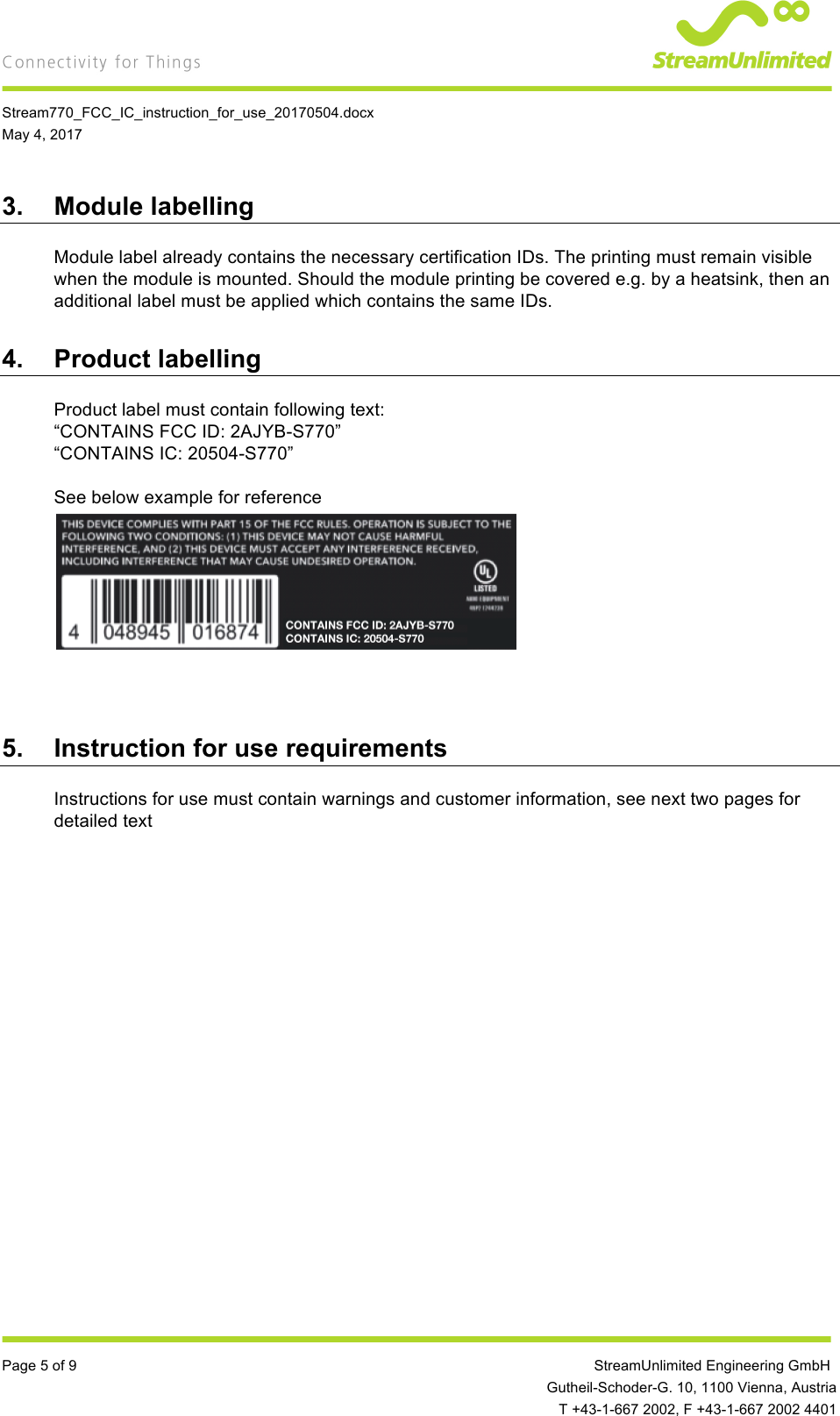    Stream770_FCC_IC_instruction_for_use_20170504.docx May 4, 2017  Page 5 of 9         StreamUnlimited Engineering GmbH  Gutheil-Schoder-G. 10, 1100 Vienna, Austria  T +43-1-667 2002, F +43-1-667 2002 4401 3. Module labelling Module label already contains the necessary certification IDs. The printing must remain visible when the module is mounted. Should the module printing be covered e.g. by a heatsink, then an additional label must be applied which contains the same IDs. 4. Product labelling Product label must contain following text: “CONTAINS FCC ID: 2AJYB-S770” “CONTAINS IC: 20504-S770”  See below example for reference        5. Instruction for use requirements Instructions for use must contain warnings and customer information, see next two pages for detailed text   