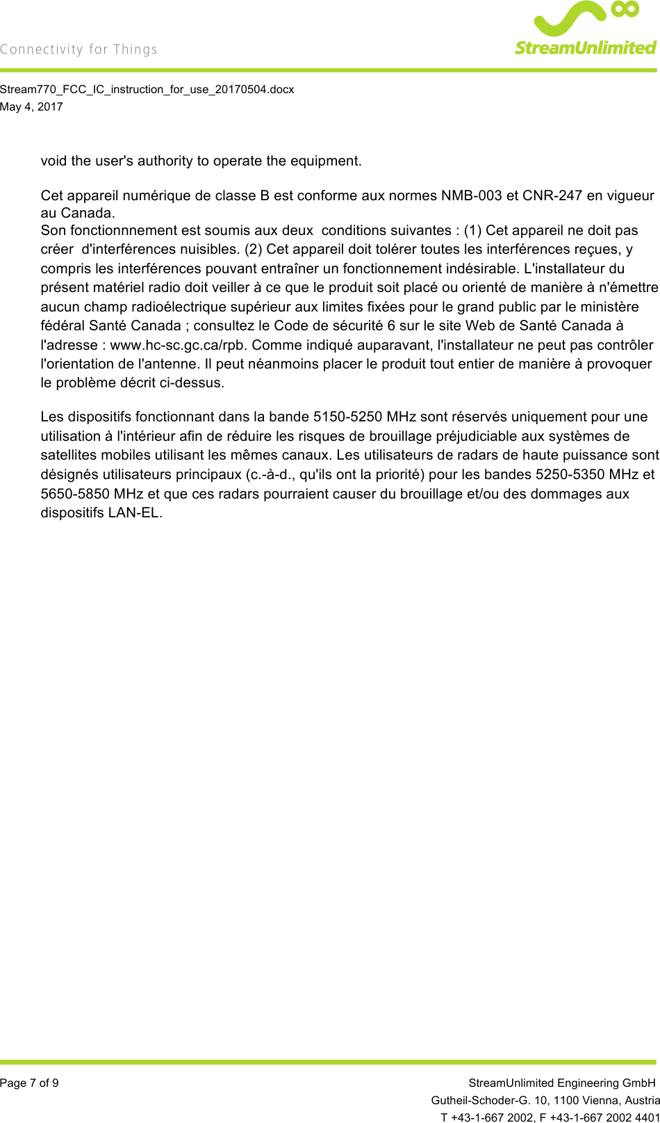   Stream770_FCC_IC_instruction_for_use_20170504.docx May 4, 2017  Page 7 of 9         StreamUnlimited Engineering GmbH  Gutheil-Schoder-G. 10, 1100 Vienna, Austria  T +43-1-667 2002, F +43-1-667 2002 4401 void the user&apos;s authority to operate the equipment.  Cet appareil numérique de classe B est conforme aux normes NMB-003 et CNR-247 en vigueur au Canada. Son fonctionnnement est soumis aux deux  conditions suivantes : (1) Cet appareil ne doit pas créer  d&apos;interférences nuisibles. (2) Cet appareil doit tolérer toutes les interférences reçues, y compris les interférences pouvant entraîner un fonctionnement indésirable. L&apos;installateur du présent matériel radio doit veiller à ce que le produit soit placé ou orienté de manière à n&apos;émettre aucun champ radioélectrique supérieur aux limites fixées pour le grand public par le ministère fédéral Santé Canada ; consultez le Code de sécurité 6 sur le site Web de Santé Canada à l&apos;adresse : www.hc-sc.gc.ca/rpb. Comme indiqué auparavant, l&apos;installateur ne peut pas contrôler l&apos;orientation de l&apos;antenne. Il peut néanmoins placer le produit tout entier de manière à provoquer le problème décrit ci-dessus. Les dispositifs fonctionnant dans la bande 5150-5250 MHz sont réservés uniquement pour une utilisation à l&apos;intérieur afin de réduire les risques de brouillage préjudiciable aux systèmes de satellites mobiles utilisant les mêmes canaux. Les utilisateurs de radars de haute puissance sont désignés utilisateurs principaux (c.-à-d., qu&apos;ils ont la priorité) pour les bandes 5250-5350 MHz et 5650-5850 MHz et que ces radars pourraient causer du brouillage et/ou des dommages aux dispositifs LAN-EL.    