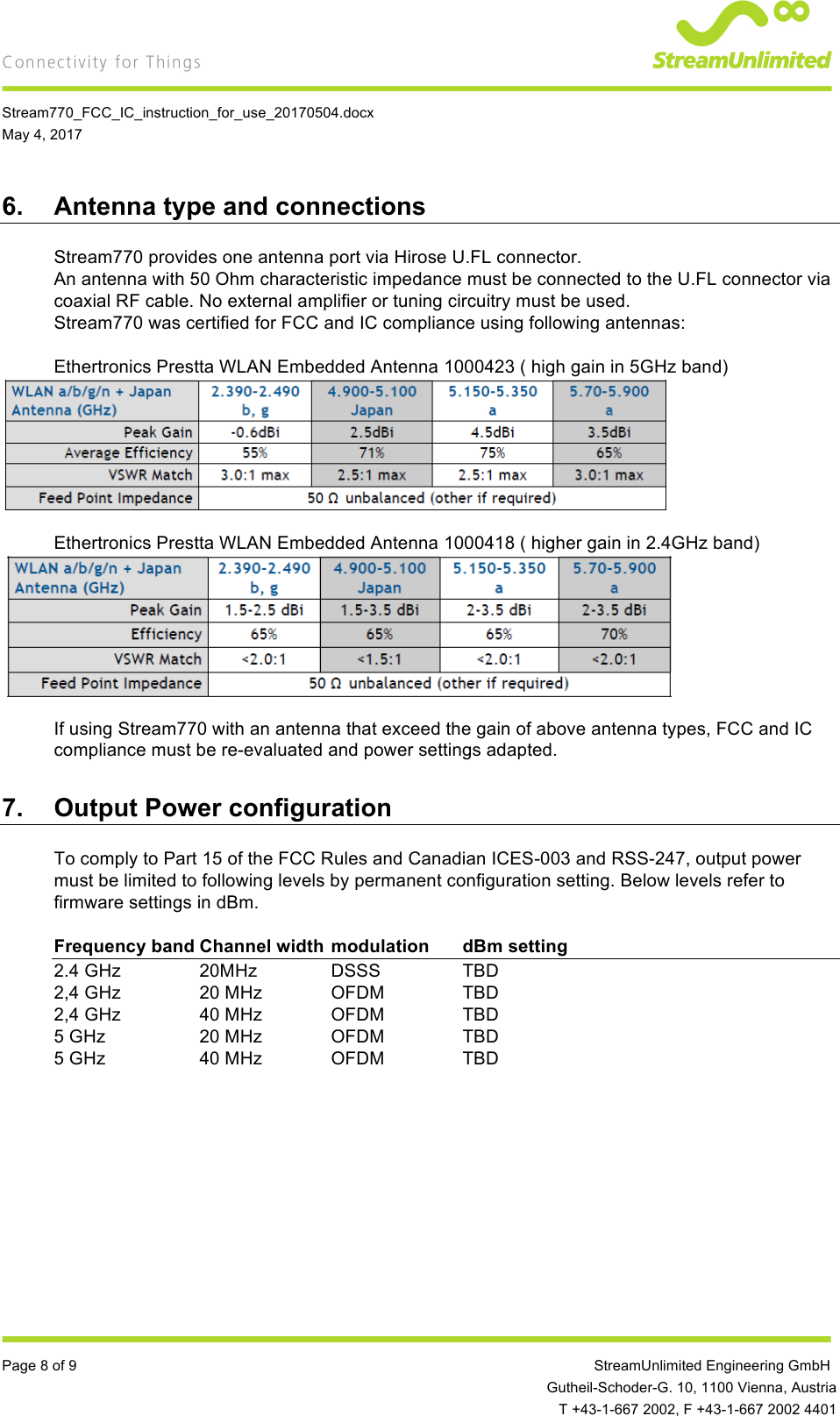    Stream770_FCC_IC_instruction_for_use_20170504.docx May 4, 2017  Page 8 of 9         StreamUnlimited Engineering GmbH  Gutheil-Schoder-G. 10, 1100 Vienna, Austria  T +43-1-667 2002, F +43-1-667 2002 4401 6. Antenna type and connections Stream770 provides one antenna port via Hirose U.FL connector. An antenna with 50 Ohm characteristic impedance must be connected to the U.FL connector via coaxial RF cable. No external amplifier or tuning circuitry must be used. Stream770 was certified for FCC and IC compliance using following antennas:  Ethertronics Prestta WLAN Embedded Antenna 1000423 ( high gain in 5GHz band)   Ethertronics Prestta WLAN Embedded Antenna 1000418 ( higher gain in 2.4GHz band)   If using Stream770 with an antenna that exceed the gain of above antenna types, FCC and IC compliance must be re-evaluated and power settings adapted. 7. Output Power configuration To comply to Part 15 of the FCC Rules and Canadian ICES-003 and RSS-247, output power must be limited to following levels by permanent configuration setting. Below levels refer to firmware settings in dBm.  Frequency band Channel width modulation dBm setting 2.4 GHz     20MHz    DSSS    TBD 2,4 GHz     20 MHz  OFDM    TBD 2,4 GHz     40 MHz  OFDM    TBD 5 GHz     20 MHz  OFDM    TBD 5 GHz     40 MHz  OFDM    TBD    