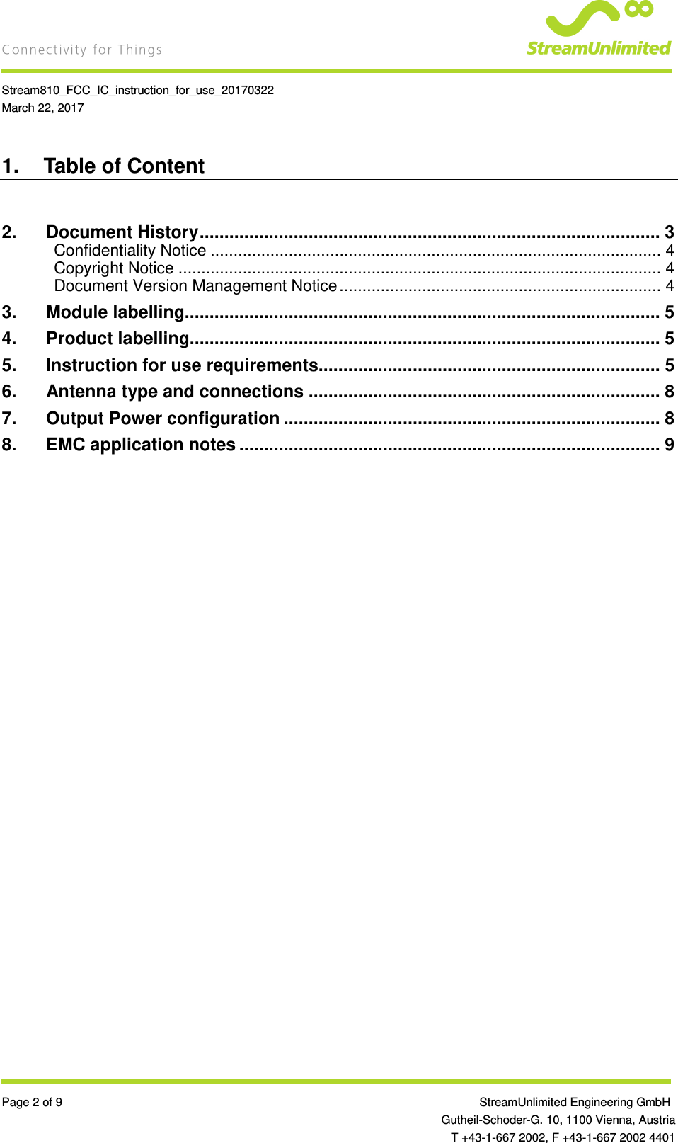    Stream810_FCC_IC_instruction_for_use_20170322 March 22, 2017  Page 2 of 9                 StreamUnlimited Engineering GmbH  Gutheil-Schoder-G. 10, 1100 Vienna, Austria   T +43-1-667 2002, F +43-1-667 2002 4401 1.  Table of Content  2. Document History ............................................................................................. 3 Confidentiality Notice .................................................................................................. 4 Copyright Notice ......................................................................................................... 4 Document Version Management Notice ...................................................................... 4 3. Module labelling................................................................................................ 5 4. Product labelling............................................................................................... 5 5. Instruction for use requirements..................................................................... 5 6. Antenna type and connections ....................................................................... 8 7. Output Power configuration ............................................................................ 8 8. EMC application notes ..................................................................................... 9   