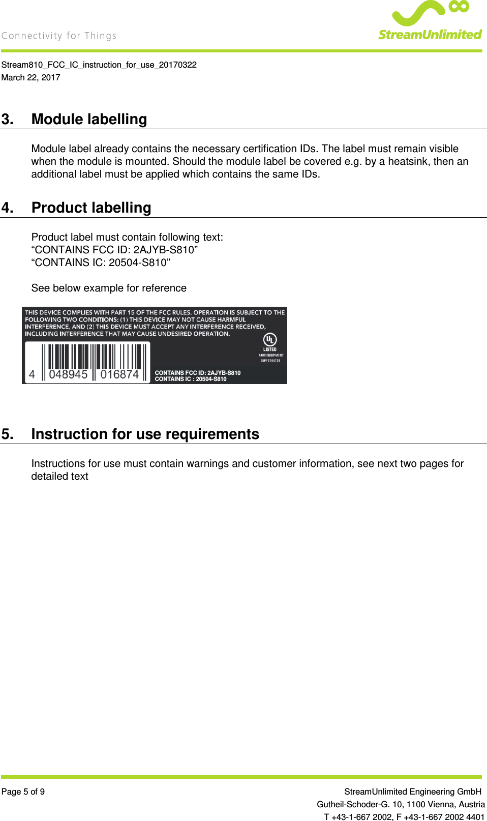    Stream810_FCC_IC_instruction_for_use_20170322 March 22, 2017  Page 5 of 9                 StreamUnlimited Engineering GmbH  Gutheil-Schoder-G. 10, 1100 Vienna, Austria   T +43-1-667 2002, F +43-1-667 2002 4401 3.  Module labelling Module label already contains the necessary certification IDs. The label must remain visible when the module is mounted. Should the module label be covered e.g. by a heatsink, then an additional label must be applied which contains the same IDs. 4.  Product labelling Product label must contain following text: “CONTAINS FCC ID: 2AJYB-S810” “CONTAINS IC: 20504-S810”  See below example for reference        5.  Instruction for use requirements Instructions for use must contain warnings and customer information, see next two pages for detailed text   CONTAINS FCC ID: 2AJYB-S810CONTAINS IC : 20504-S810  