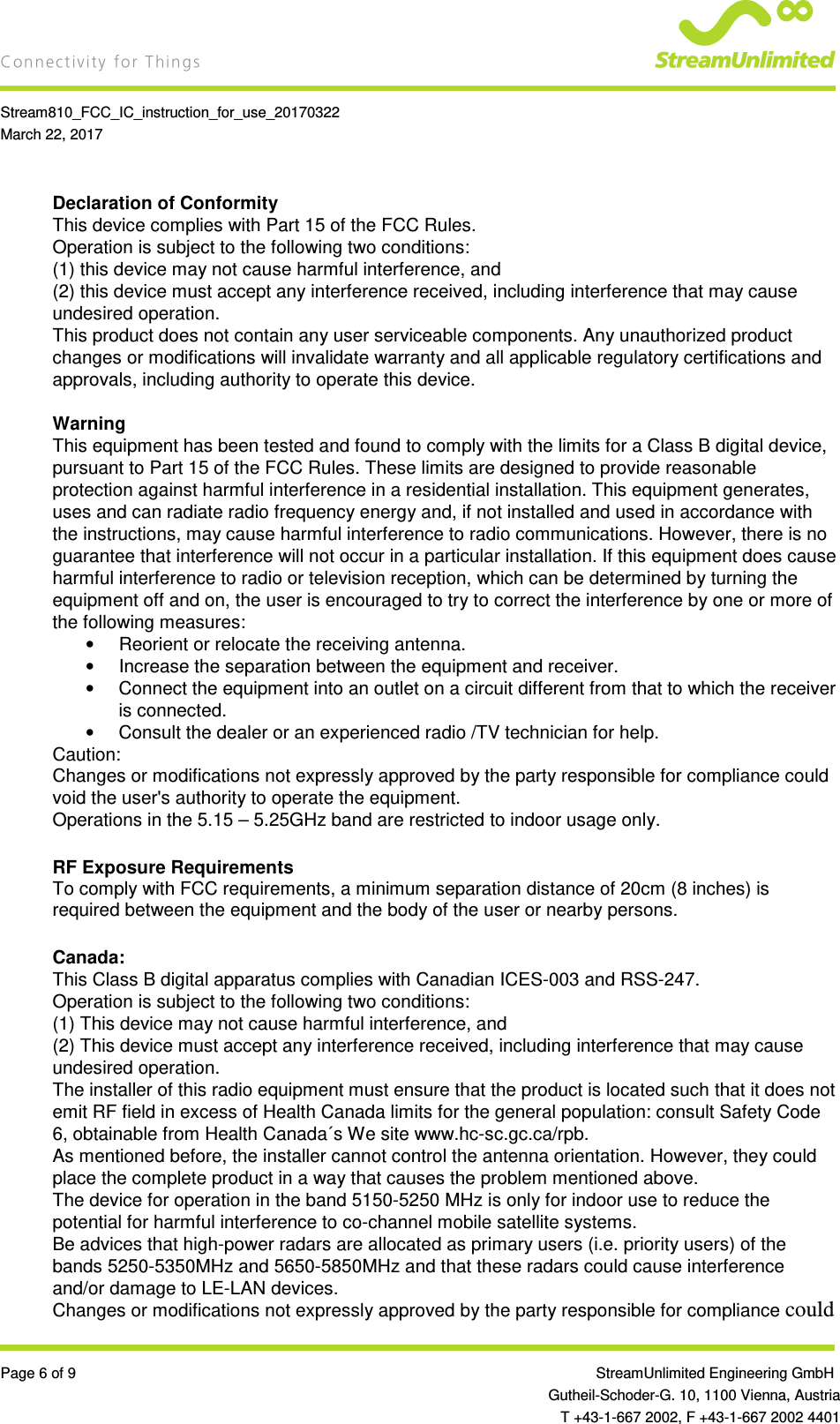    Stream810_FCC_IC_instruction_for_use_20170322 March 22, 2017  Page 6 of 9                 StreamUnlimited Engineering GmbH  Gutheil-Schoder-G. 10, 1100 Vienna, Austria   T +43-1-667 2002, F +43-1-667 2002 4401 Declaration of Conformity This device complies with Part 15 of the FCC Rules. Operation is subject to the following two conditions: (1) this device may not cause harmful interference, and (2) this device must accept any interference received, including interference that may cause undesired operation. This product does not contain any user serviceable components. Any unauthorized product changes or modifications will invalidate warranty and all applicable regulatory certifications and approvals, including authority to operate this device.  Warning This equipment has been tested and found to comply with the limits for a Class B digital device, pursuant to Part 15 of the FCC Rules. These limits are designed to provide reasonable protection against harmful interference in a residential installation. This equipment generates, uses and can radiate radio frequency energy and, if not installed and used in accordance with the instructions, may cause harmful interference to radio communications. However, there is no guarantee that interference will not occur in a particular installation. If this equipment does cause harmful interference to radio or television reception, which can be determined by turning the equipment off and on, the user is encouraged to try to correct the interference by one or more of the following measures: •  Reorient or relocate the receiving antenna. •  Increase the separation between the equipment and receiver. •  Connect the equipment into an outlet on a circuit different from that to which the receiver is connected. •  Consult the dealer or an experienced radio /TV technician for help. Caution: Changes or modifications not expressly approved by the party responsible for compliance could void the user&apos;s authority to operate the equipment. Operations in the 5.15 – 5.25GHz band are restricted to indoor usage only.  RF Exposure Requirements To comply with FCC requirements, a minimum separation distance of 20cm (8 inches) is required between the equipment and the body of the user or nearby persons.  Canada: This Class B digital apparatus complies with Canadian ICES-003 and RSS-247.  Operation is subject to the following two conditions: (1) This device may not cause harmful interference, and (2) This device must accept any interference received, including interference that may cause undesired operation. The installer of this radio equipment must ensure that the product is located such that it does not emit RF field in excess of Health Canada limits for the general population: consult Safety Code 6, obtainable from Health Canada´s We site www.hc-sc.gc.ca/rpb. As mentioned before, the installer cannot control the antenna orientation. However, they could place the complete product in a way that causes the problem mentioned above. The device for operation in the band 5150-5250 MHz is only for indoor use to reduce the potential for harmful interference to co-channel mobile satellite systems. Be advices that high-power radars are allocated as primary users (i.e. priority users) of the bands 5250-5350MHz and 5650-5850MHz and that these radars could cause interference and/or damage to LE-LAN devices. Changes or modifications not expressly approved by the party responsible for compliance could 