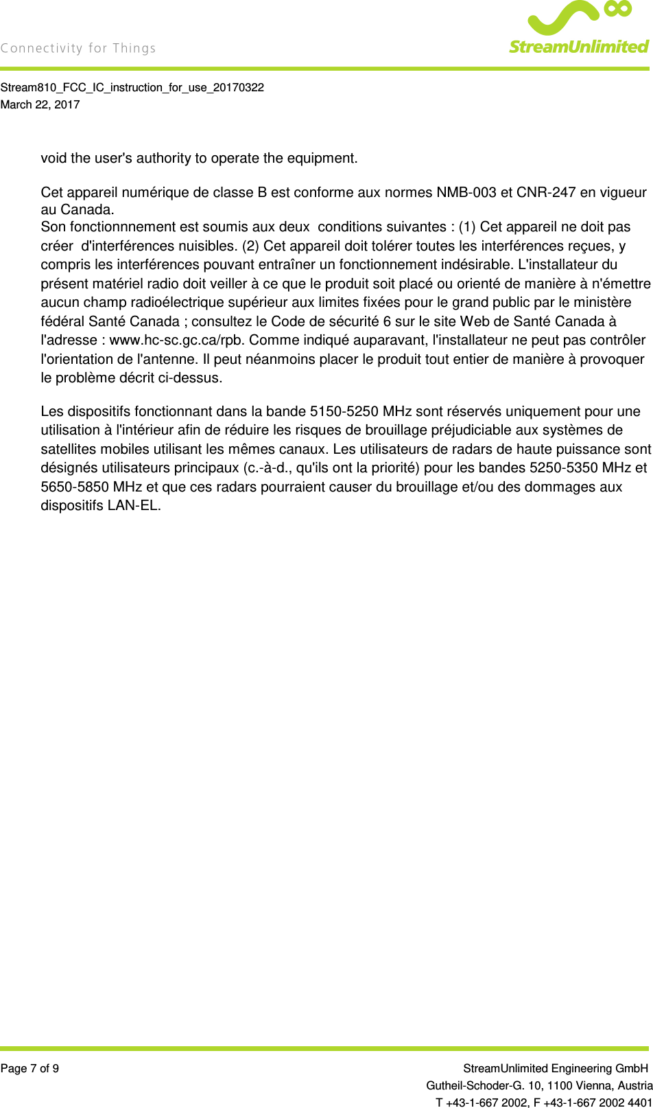    Stream810_FCC_IC_instruction_for_use_20170322 March 22, 2017  Page 7 of 9                 StreamUnlimited Engineering GmbH  Gutheil-Schoder-G. 10, 1100 Vienna, Austria   T +43-1-667 2002, F +43-1-667 2002 4401 void the user&apos;s authority to operate the equipment.  Cet appareil numérique de classe B est conforme aux normes NMB-003 et CNR-247 en vigueur au Canada. Son fonctionnnement est soumis aux deux  conditions suivantes : (1) Cet appareil ne doit pas créer  d&apos;interférences nuisibles. (2) Cet appareil doit tolérer toutes les interférences reçues, y compris les interférences pouvant entraîner un fonctionnement indésirable. L&apos;installateur du présent matériel radio doit veiller à ce que le produit soit placé ou orienté de manière à n&apos;émettre aucun champ radioélectrique supérieur aux limites fixées pour le grand public par le ministère fédéral Santé Canada ; consultez le Code de sécurité 6 sur le site Web de Santé Canada à l&apos;adresse : www.hc-sc.gc.ca/rpb. Comme indiqué auparavant, l&apos;installateur ne peut pas contrôler l&apos;orientation de l&apos;antenne. Il peut néanmoins placer le produit tout entier de manière à provoquer le problème décrit ci-dessus. Les dispositifs fonctionnant dans la bande 5150-5250 MHz sont réservés uniquement pour une utilisation à l&apos;intérieur afin de réduire les risques de brouillage préjudiciable aux systèmes de satellites mobiles utilisant les mêmes canaux. Les utilisateurs de radars de haute puissance sont désignés utilisateurs principaux (c.-à-d., qu&apos;ils ont la priorité) pour les bandes 5250-5350 MHz et 5650-5850 MHz et que ces radars pourraient causer du brouillage et/ou des dommages aux dispositifs LAN-EL.    