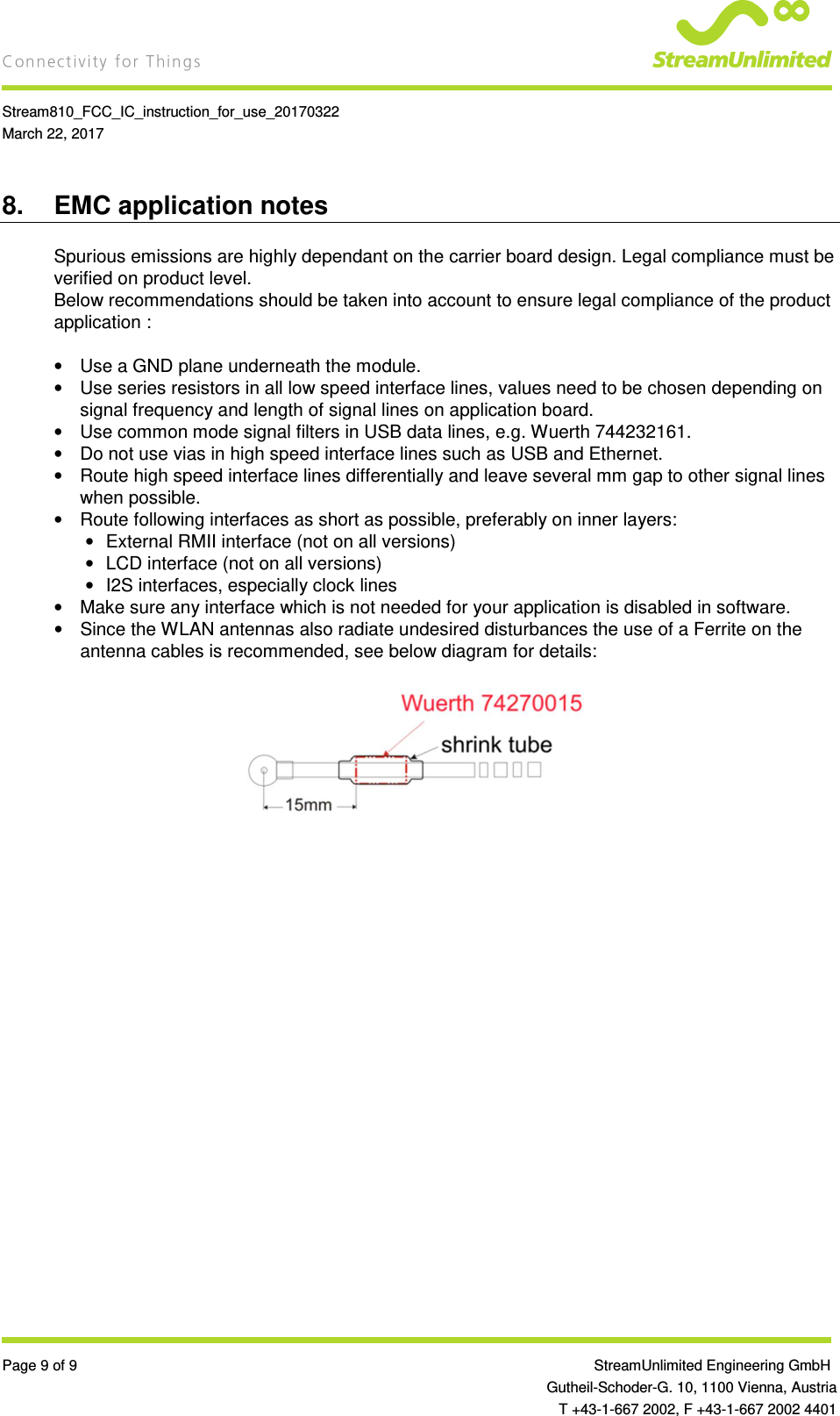    Stream810_FCC_IC_instruction_for_use_20170322 March 22, 2017  Page 9 of 9                 StreamUnlimited Engineering GmbH  Gutheil-Schoder-G. 10, 1100 Vienna, Austria   T +43-1-667 2002, F +43-1-667 2002 4401 8.  EMC application notes Spurious emissions are highly dependant on the carrier board design. Legal compliance must be verified on product level. Below recommendations should be taken into account to ensure legal compliance of the product application :  •  Use a GND plane underneath the module. •  Use series resistors in all low speed interface lines, values need to be chosen depending on signal frequency and length of signal lines on application board. •  Use common mode signal filters in USB data lines, e.g. Wuerth 744232161. •  Do not use vias in high speed interface lines such as USB and Ethernet. •  Route high speed interface lines differentially and leave several mm gap to other signal lines when possible. •  Route following interfaces as short as possible, preferably on inner layers: •  External RMII interface (not on all versions) •  LCD interface (not on all versions) •  I2S interfaces, especially clock lines •  Make sure any interface which is not needed for your application is disabled in software. •  Since the WLAN antennas also radiate undesired disturbances the use of a Ferrite on the antenna cables is recommended, see below diagram for details:    