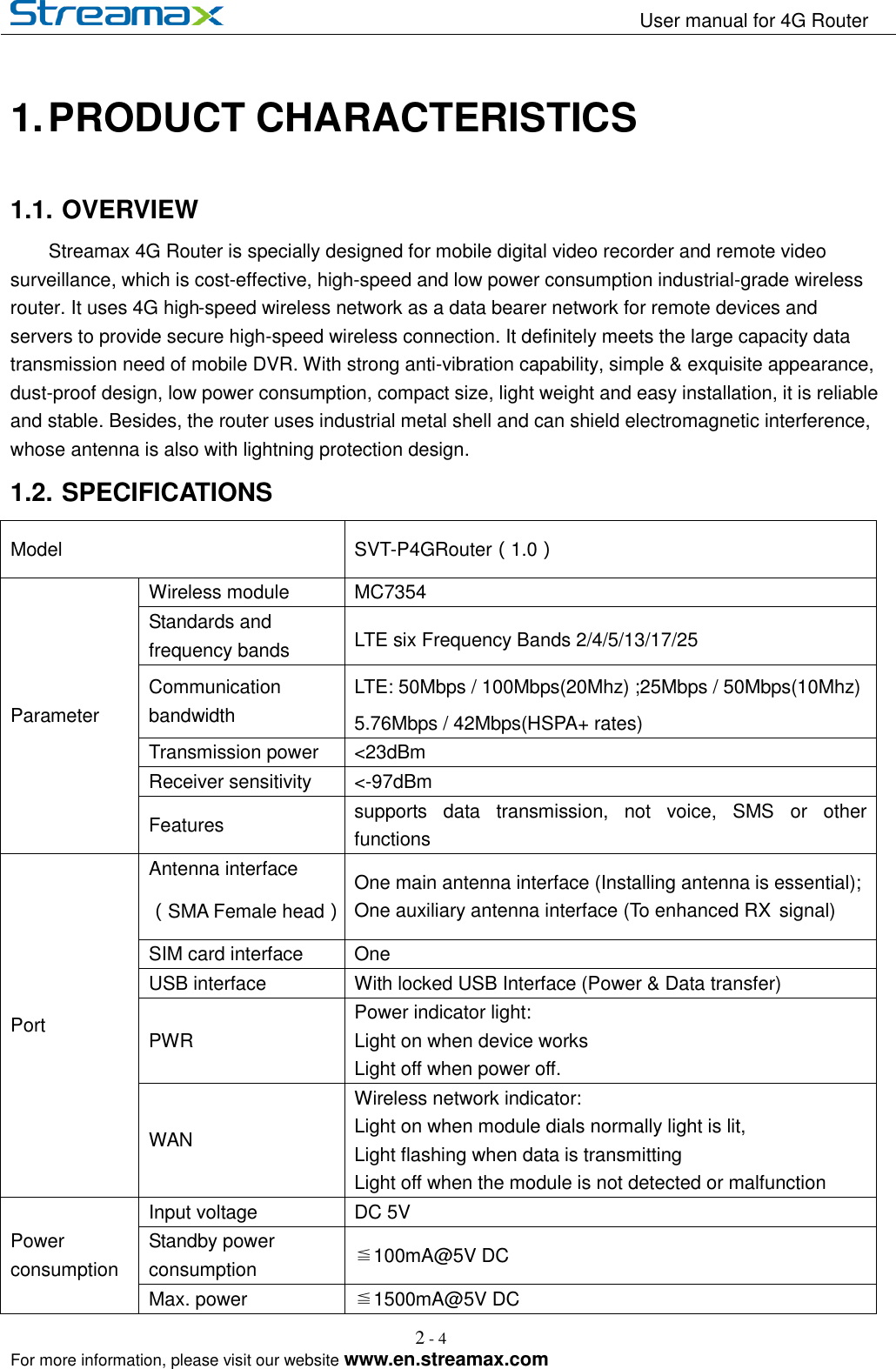                                                                   User manual for 4G Router                                                                                                            For more information, please visit our website www.en.streamax.com 2 - 4   1. PRODUCT CHARACTERISTICS 1.1. OVERVIEW Streamax 4G Router is specially designed for mobile digital video recorder and remote video surveillance, which is cost-effective, high-speed and low power consumption industrial-grade wireless router. It uses 4G high-speed wireless network as a data bearer network for remote devices and servers to provide secure high-speed wireless connection. It definitely meets the large capacity data transmission need of mobile DVR. With strong anti-vibration capability, simple &amp; exquisite appearance, dust-proof design, low power consumption, compact size, light weight and easy installation, it is reliable and stable. Besides, the router uses industrial metal shell and can shield electromagnetic interference, whose antenna is also with lightning protection design. 1.2. SPECIFICATIONS         Model SVT-P4GRouter（1.0） Parameter Wireless module MC7354 Standards and frequency bands LTE six Frequency Bands 2/4/5/13/17/25 Communication bandwidth LTE: 50Mbps / 100Mbps(20Mhz) ;25Mbps / 50Mbps(10Mhz) 5.76Mbps / 42Mbps(HSPA+ rates) Transmission power &lt;23dBm Receiver sensitivity &lt;-97dBm Features supports  data  transmission,  not  voice,  SMS  or  other functions Port Antenna interface（SMA Female head） One main antenna interface (Installing antenna is essential);   One auxiliary antenna interface (To enhanced RX    signal) SIM card interface One USB interface With locked USB Interface (Power &amp; Data transfer) PWR Power indicator light: Light on when device works Light off when power off. WAN Wireless network indicator:   Light on when module dials normally light is lit,   Light flashing when data is transmitting Light off when the module is not detected or malfunction Power consumption Input voltage DC 5V Standby power consumption ≦100mA@5V DC Max. power ≦1500mA@5V DC 