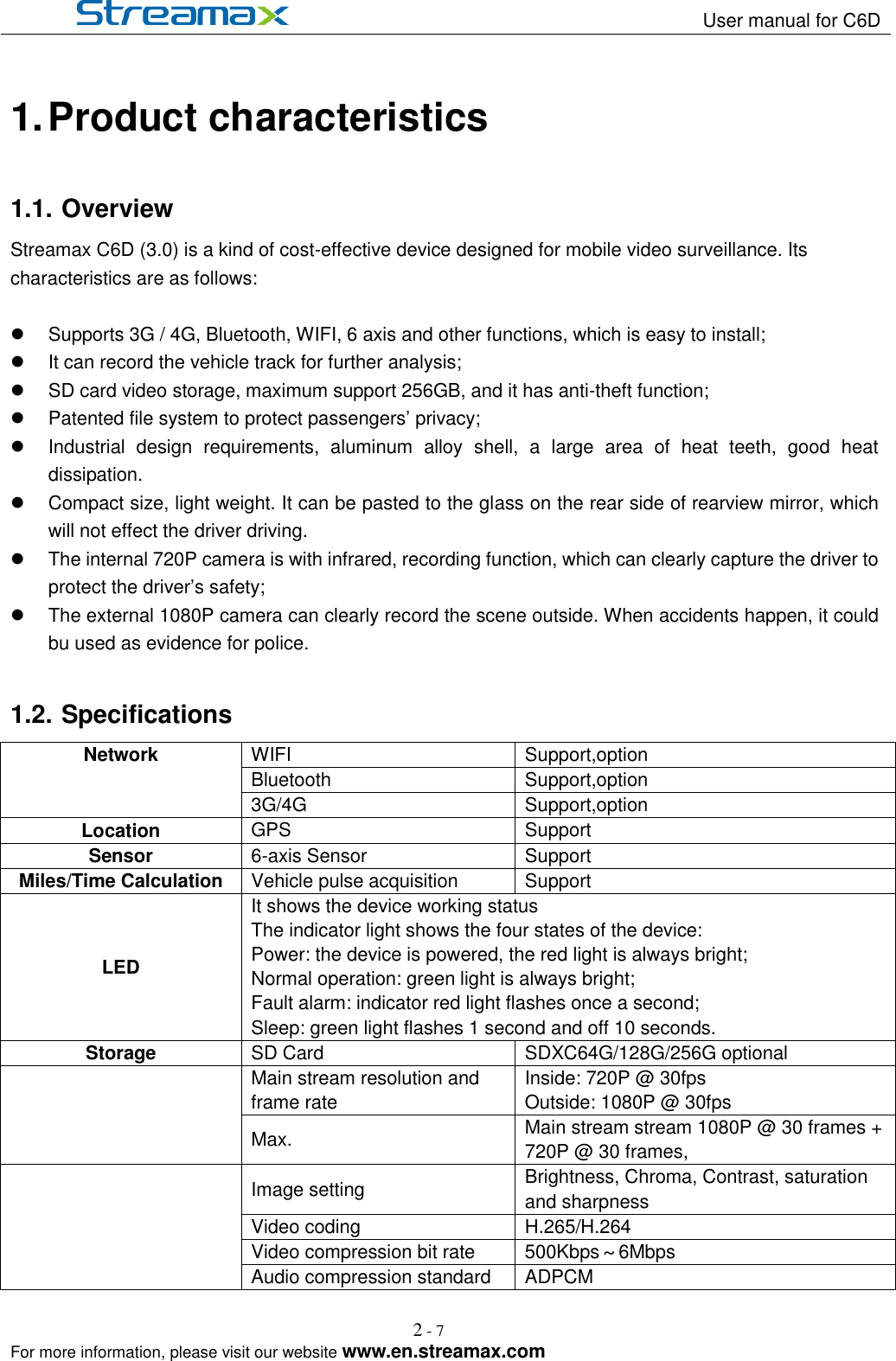                                                                   User manual for C6D                                                                                                            For more information, please visit our website www.en.streamax.com 2 - 7   1. Product characteristics 1.1. Overview Streamax C6D (3.0) is a kind of cost-effective device designed for mobile video surveillance. Its characteristics are as follows:    Supports 3G / 4G, Bluetooth, WIFI, 6 axis and other functions, which is easy to install;   It can record the vehicle track for further analysis;   SD card video storage, maximum support 256GB, and it has anti-theft function;   Patented file system to protect passengers’ privacy;   Industrial  design  requirements,  aluminum  alloy  shell,  a  large  area  of  heat  teeth,  good  heat dissipation.     Compact size, light weight. It can be pasted to the glass on the rear side of rearview mirror, which will not effect the driver driving.   The internal 720P camera is with infrared, recording function, which can clearly capture the driver to protect the driver’s safety;   The external 1080P camera can clearly record the scene outside. When accidents happen, it could bu used as evidence for police.  1.2. Specifications           Network WIFI Support,option Bluetooth Support,option 3G/4G Support,option Location GPS Support Sensor 6-axis Sensor Support Miles/Time Calculation Vehicle pulse acquisition Support LED It shows the device working status The indicator light shows the four states of the device: Power: the device is powered, the red light is always bright; Normal operation: green light is always bright; Fault alarm: indicator red light flashes once a second; Sleep: green light flashes 1 second and off 10 seconds. Storage SD Card SDXC64G/128G/256G optional  Main stream resolution and frame rate Inside: 720P @ 30fps Outside: 1080P @ 30fps Max. Main stream stream 1080P @ 30 frames + 720P @ 30 frames,    Image setting Brightness, Chroma, Contrast, saturation and sharpness Video coding H.265/H.264 Video compression bit rate 500Kbps～6Mbps Audio compression standard ADPCM 