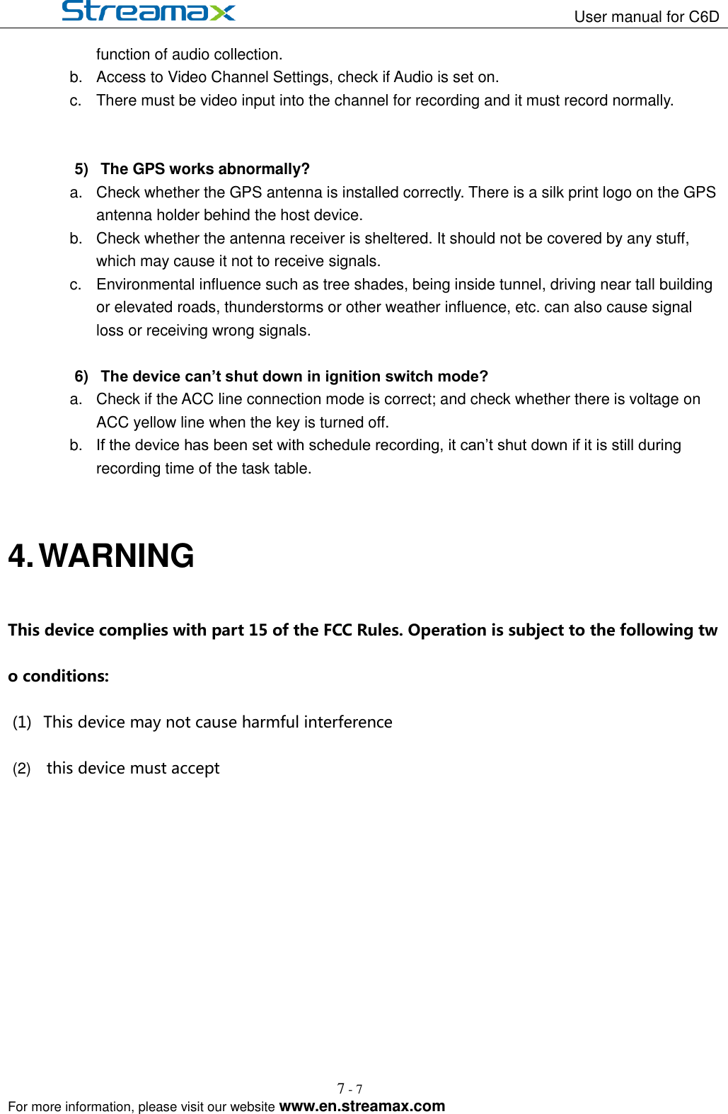                                                                   User manual for C6D                                                                                                            For more information, please visit our website www.en.streamax.com 7 - 7   function of audio collection. b.  Access to Video Channel Settings, check if Audio is set on.   c.  There must be video input into the channel for recording and it must record normally.     5)  The GPS works abnormally? a.  Check whether the GPS antenna is installed correctly. There is a silk print logo on the GPS antenna holder behind the host device.   b.  Check whether the antenna receiver is sheltered. It should not be covered by any stuff, which may cause it not to receive signals.     c.  Environmental influence such as tree shades, being inside tunnel, driving near tall building or elevated roads, thunderstorms or other weather influence, etc. can also cause signal loss or receiving wrong signals.    6) The device can’t shut down in ignition switch mode?   a.  Check if the ACC line connection mode is correct; and check whether there is voltage on ACC yellow line when the key is turned off. b. If the device has been set with schedule recording, it can’t shut down if it is still during recording time of the task table.    4. WARNING This device complies with part 15 of the FCC Rules. Operation is subject to the following two conditions: (1)  This device may not cause harmful interference (2)    this device must accept  