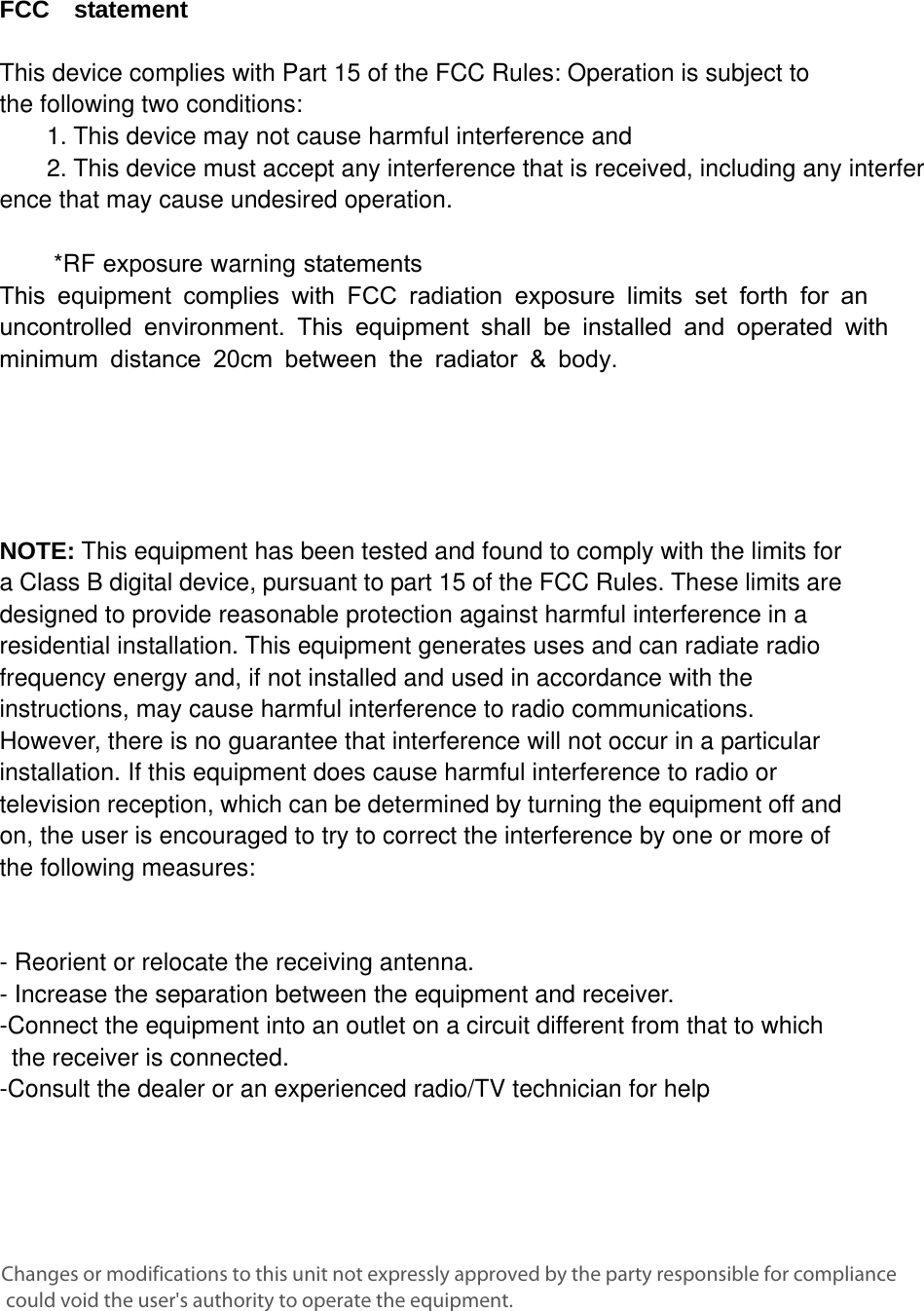 FCC  statement  This device complies with Part 15 of the FCC Rules: Operation is subject to  the following two conditions:   1. This device may not cause harmful interference and2. This device must accept any interference that is received, including any interference that may cause undesired operation.      *RF exposure warning statementsThis equipment complies with FCC radiation exposure limits set forth for an uncontrolled environment. This equipment shall be installed and operated with minimum distance 20cm between the radiator &amp; body.    NOTE: This equipment has been tested and found to comply with the limits for a Class B digital device, pursuant to part 15 of the FCC Rules. These limits are designed to provide reasonable protection against harmful interference in a residential installation. This equipment generates uses and can radiate radio frequency energy and, if not installed and used in accordance with the instructions, may cause harmful interference to radio communications. However, there is no guarantee that interference will not occur in a particular installation. If this equipment does cause harmful interference to radio or television reception, which can be determined by turning the equipment off and on, the user is encouraged to try to correct the interference by one or more of the following measures:    - Reorient or relocate the receiving antenna. - Increase the separation between the equipment and receiver.   -Connect the equipment into an outlet on a circuit different from that to which the receiver is connected.   -Consult the dealer or an experienced radio/TV technician for help Changes or modifications to this unit not expressly approved by the party responsible for compliance could void the user&apos;s authority to operate the equipment.