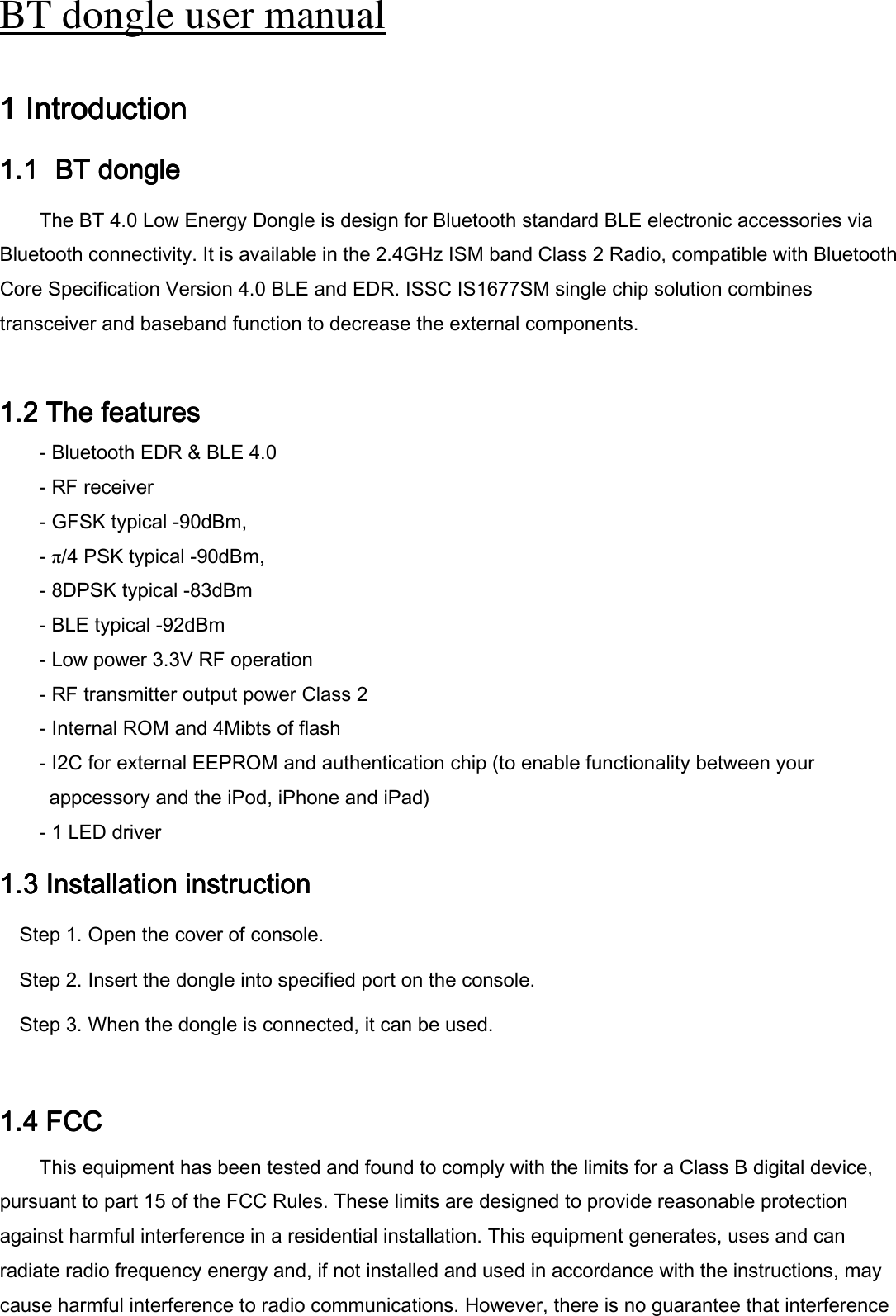 BT dongle user manual   1 Introduction 1 Introduction 1 Introduction 1 Introduction      1.11.11.11.1   BT dongle  BT dongle  BT dongle  BT dongle        The BT 4.0 Low Energy Dongle is design for Bluetooth standard BLE electronic accessories via     Bluetooth connectivity. It is available in the 2.4GHz ISM band Class 2 Radio, compatible with Bluetooth Core Specification Version 4.0 BLE and EDR. ISSC IS1677SM single chip solution combines     transceiver and baseband function to decrease the external components.  1.2 1.2 1.2 1.2 The featuresThe featuresThe featuresThe features    - Bluetooth EDR &amp; BLE 4.0 - RF receiver - GFSK typical -90dBm, - π/4 PSK typical -90dBm, - 8DPSK typical -83dBm - BLE typical -92dBm - Low power 3.3V RF operation - RF transmitter output power Class 2 - Internal ROM and 4Mibts of flash - I2C for external EEPROM and authentication chip (to enable functionality between your   appcessory and the iPod, iPhone and iPad) - 1 LED driver 1.3 I1.3 I1.3 I1.3 Instnstnstnstallation allation allation allation instructioninstructioninstructioninstruction    Step 1. Open the cover of console. Step 2. Insert the dongle into specified port on the console. Step 3. When the dongle is connected, it can be used.  1.4 1.4 1.4 1.4 FCCFCCFCCFCC    This equipment has been tested and found to comply with the limits for a Class B digital device, pursuant to part 15 of the FCC Rules. These limits are designed to provide reasonable protection against harmful interference in a residential installation. This equipment generates, uses and can radiate radio frequency energy and, if not installed and used in accordance with the instructions, may cause harmful interference to radio communications. However, there is no guarantee that interference 