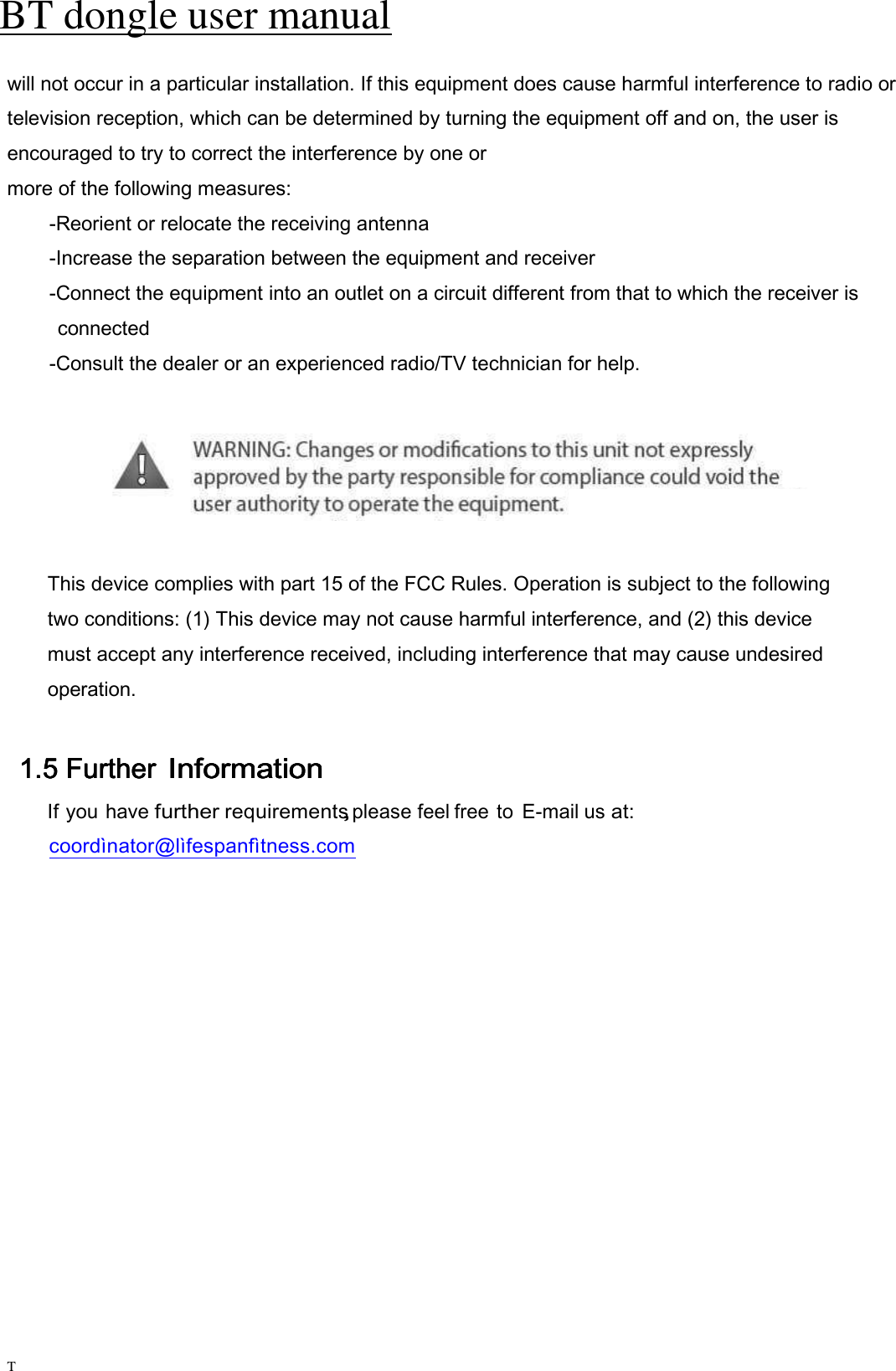 BT dongle user manual   T will not occur in a particular installation. If this equipment does cause harmful interference to radio or television reception, which can be determined by turning the equipment off and on, the user is encouraged to try to correct the interference by one or   more of the following measures:   -Reorient or relocate the receiving antenna   -Increase the separation between the equipment and receiver   -Connect the equipment into an outlet on a circuit different from that to which the receiver is   connected   -Consult the dealer or an experienced radio/TV technician for help.        This device complies with part 15 of the FCC Rules. Operation is subject to the following             two conditions: (1) This device may not cause harmful interference, and (2) this device         must accept any interference received, including interference that may cause undesired         operation.  1.51.51.51.5 Further Further Further Further    InformationInformationInformationInformation    If you have further requirements, please feel free to  E-mail us at: coordìnator@lìfespanfìtness.com 