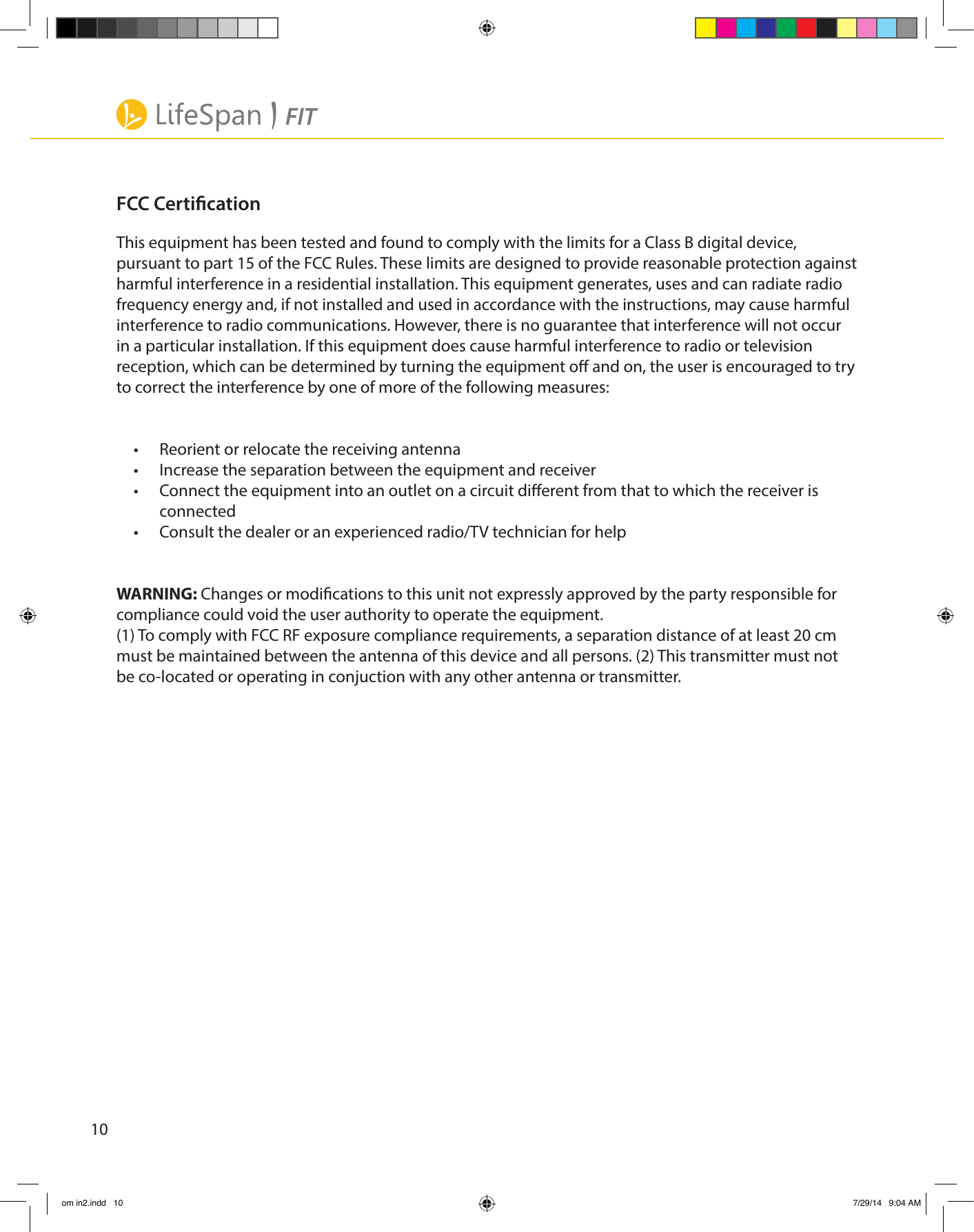 10FCC CerticationThis equipment has been tested and found to comply with the limits for a Class B digital device, pursuant to part 15 of the FCC Rules. These limits are designed to provide reasonable protection against harmful interference in a residential installation. This equipment generates, uses and can radiate radio frequency energy and, if not installed and used in accordance with the instructions, may cause harmful interference to radio communications. However, there is no guarantee that interference will not occur in a particular installation. If this equipment does cause harmful interference to radio or television reception, which can be determined by turning the equipment o and on, the user is encouraged to try to correct the interference by one of more of the following measures:  •  Reorient or relocate the receiving antenna•  Increase the separation between the equipment and receiver•  Connect the equipment into an outlet on a circuit dierent from that to which the receiver is connected•  Consult the dealer or an experienced radio/TV technician for helpWARNING: Changes or modications to this unit not expressly approved by the party responsible for compliance could void the user authority to operate the equipment. (1) To comply with FCC RF exposure compliance requirements, a separation distance of at least 20 cm must be maintained between the antenna of this device and all persons. (2) This transmitter must not be co-located or operating in conjuction with any other antenna or transmitter.om in2.indd   10 7/29/14   9:04 AM