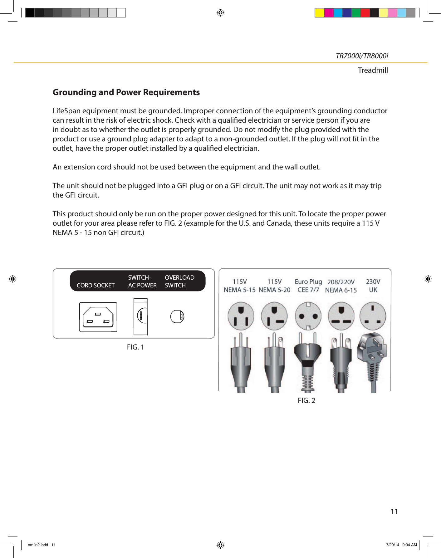 11TR7000i/TR8000iTreadmillGrounding and Power RequirementsLifeSpan equipment must be grounded. Improper connection of the equipment’s grounding conductor can result in the risk of electric shock. Check with a qualied electrician or service person if you are in doubt as to whether the outlet is properly grounded. Do not modify the plug provided with the product or use a ground plug adapter to adapt to a non-grounded outlet. If the plug will not t in the outlet, have the proper outlet installed by a qualied electrician.An extension cord should not be used between the equipment and the wall outlet.The unit should not be plugged into a GFI plug or on a GFI circuit. The unit may not work as it may trip the GFI circuit.This product should only be run on the proper power designed for this unit. To locate the proper power outlet for your area please refer to FIG. 2 (example for the U.S. and Canada, these units require a 115 V NEMA 5 - 15 non GFI circuit.)CORD SOCKETSWITCH-AC POWEROVERLOADSWITCHFIG. 1FIG. 2om in2.indd   11 7/29/14   9:04 AM