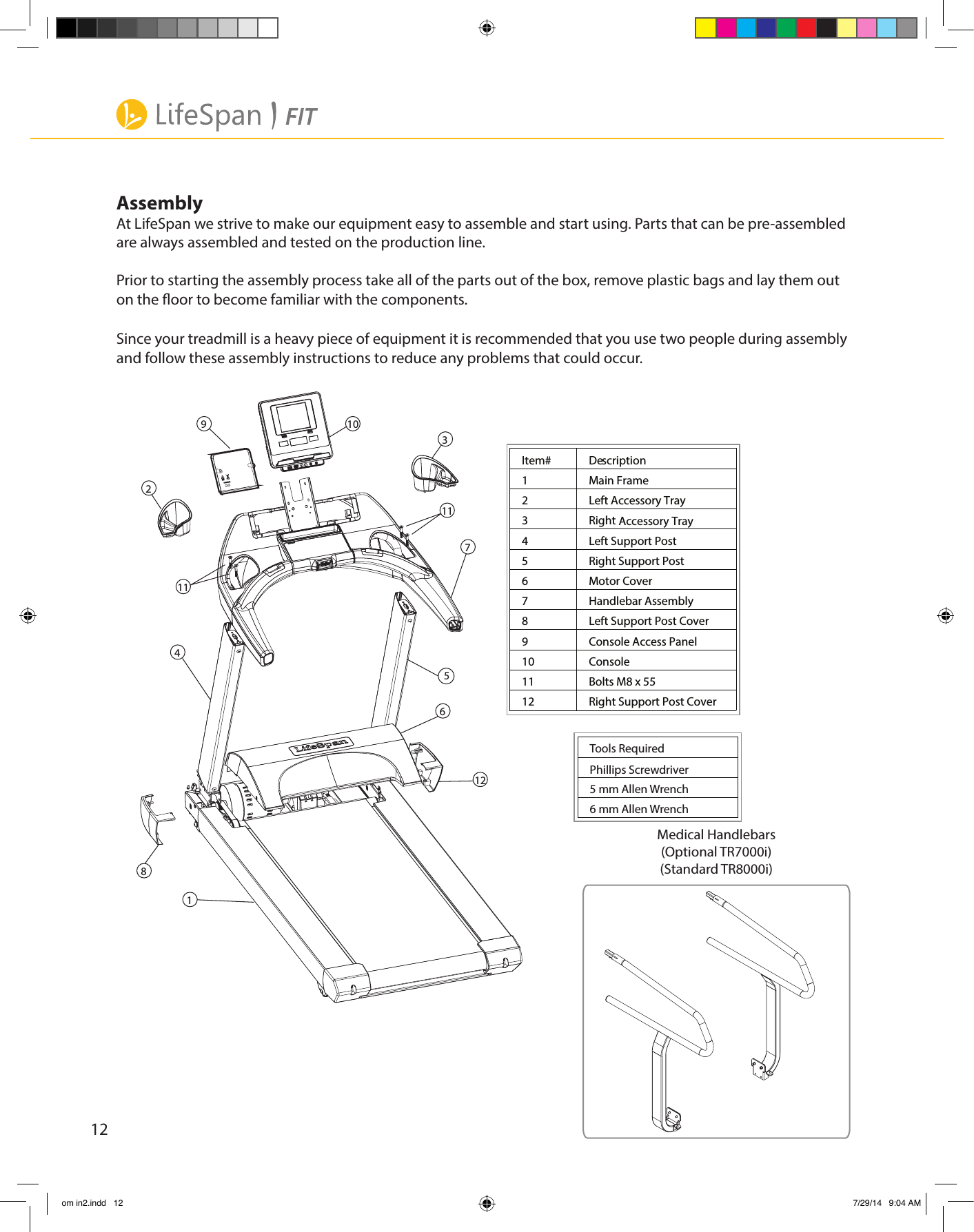 12Item#  Description 1  Main Frame  2  Left Accessory Tray   3  Right   4  Left Support Post 5  Right Support Post  6  Motor Cover 7  Handlebar Assembly  8  Left Support Post Cover  9  Console Access Panel10  Console11  Bolts M8 x 5512  Right Support Post Cover Accessory Tray 32510941118126711Tools RequiredPhillips Screwdriver5 mm Allen Wrench6 mm Allen WrenchMedical Handlebars(Optional TR7000i)(Standard TR8000i)AssemblyAt LifeSpan we strive to make our equipment easy to assemble and start using. Parts that can be pre-assembledare always assembled and tested on the production line.Prior to starting the assembly process take all of the parts out of the box, remove plastic bags and lay them outon the oor to become familiar with the components.Since your treadmill is a heavy piece of equipment it is recommended that you use two people during assemblyand follow these assembly instructions to reduce any problems that could occur.om in2.indd   12 7/29/14   9:04 AM