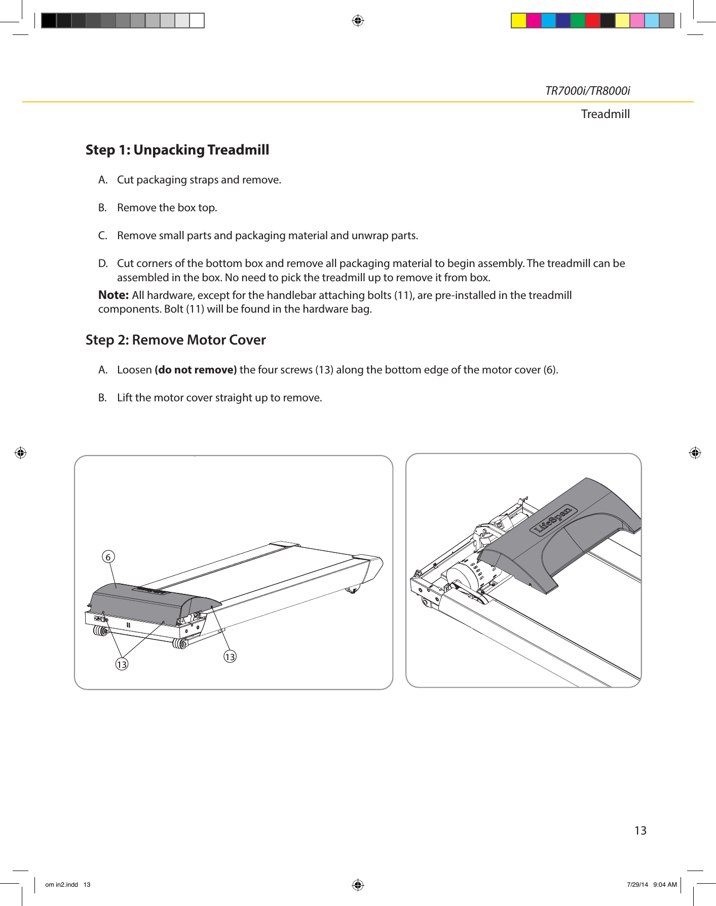 13TR7000i/TR8000iTreadmillStep 1: Unpacking TreadmillA.  Cut packaging straps and remove.B.  Remove the box top.C.  Remove small parts and packaging material and unwrap parts.D.  Cut corners of the bottom box and remove all packaging material to begin assembly. The treadmill can be assembled in the box. No need to pick the treadmill up to remove it from box.Note: All hardware, except for the handlebar attaching bolts (11), are pre-installed in the treadmill components. Bolt (11) will be found in the hardware bag.Step 2: Remove Motor CoverA. Loosen (do not remove) the four screws (13) along the bottom edge of the motor cover (6).B.  Lift the motor cover straight up to remove.613 13om in2.indd   13 7/29/14   9:04 AM