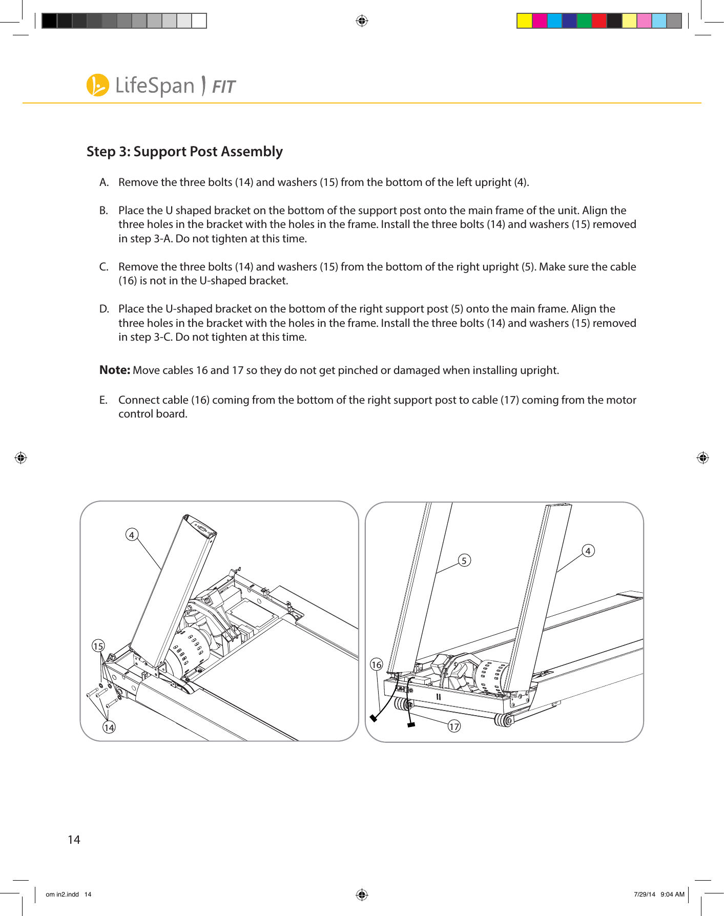 14Step 3: Support Post AssemblyA.  Remove the three bolts (14) and washers (15) from the bottom of the left upright (4).B.  Place the U shaped bracket on the bottom of the support post onto the main frame of the unit. Align the three holes in the bracket with the holes in the frame. Install the three bolts (14) and washers (15) removed     in step 3-A. Do not tighten at this time.C.    Remove the three bolts (14) and washers (15) from the bottom of the right upright (5). Make sure the cable  (16) is not in the U-shaped bracket.D.  Place the U-shaped bracket on the bottom of the right support post (5) onto the main frame. Align the three holes in the bracket with the holes in the frame. Install the three bolts (14) and washers (15) removed in step 3-C. Do not tighten at this time.Note: Move cables 16 and 17 so they do not get pinched or damaged when installing upright.E.  Connect cable (16) coming from the bottom of the right support post to cable (17) coming from the motor control board.54414151617om in2.indd   14 7/29/14   9:04 AM