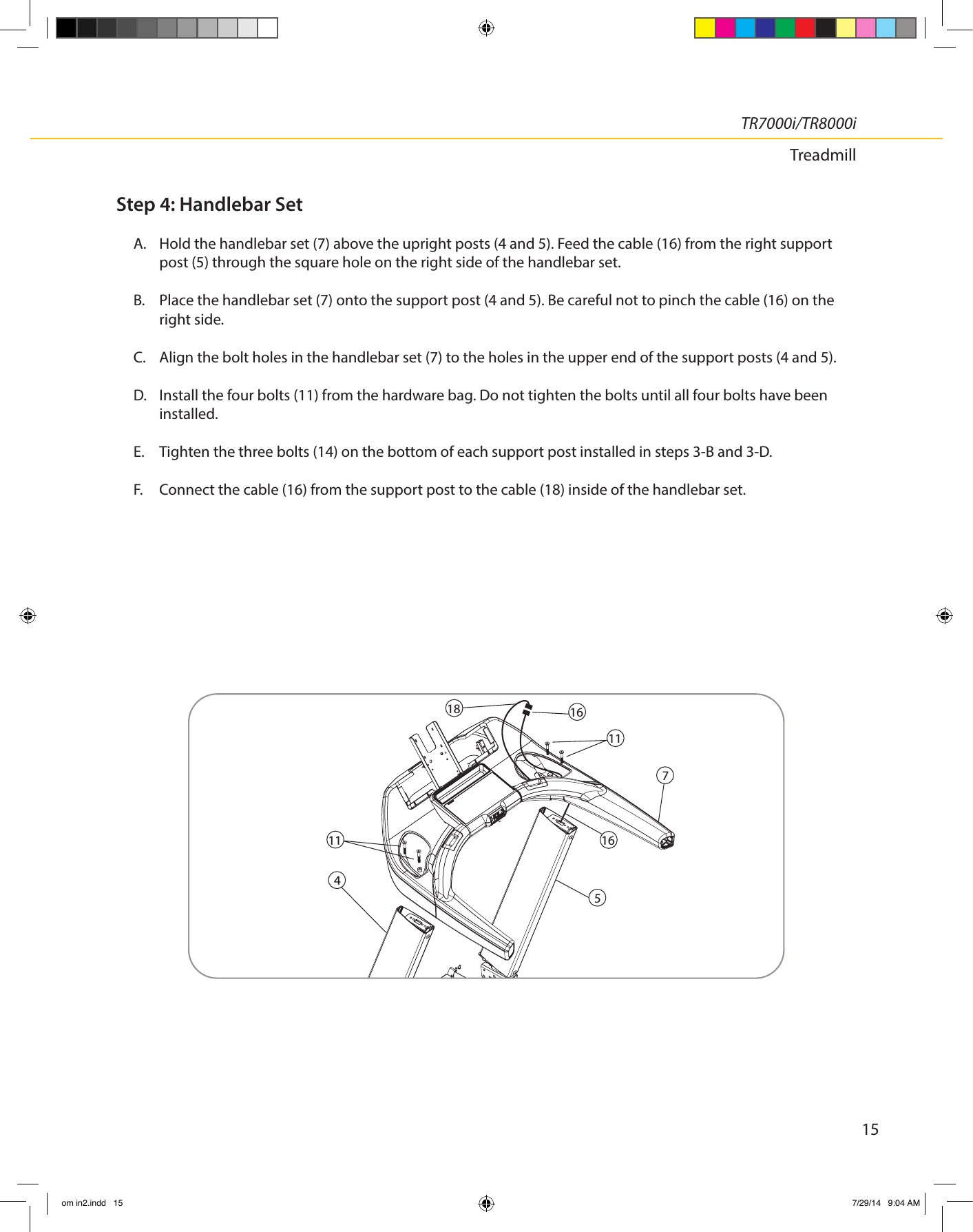 15TR7000i/TR8000iTreadmillStep 4: Handlebar SetA.  Hold the handlebar set (7) above the upright posts (4 and 5). Feed the cable (16) from the right support post (5) through the square hole on the right side of the handlebar set.B.  Place the handlebar set (7) onto the support post (4 and 5). Be careful not to pinch the cable (16) on the right side. C.  Align the bolt holes in the handlebar set (7) to the holes in the upper end of the support posts (4 and 5).D.  Install the four bolts (11) from the hardware bag. Do not tighten the bolts until all four bolts have been installed.E.   Tighten the three bolts (14) on the bottom of each support post installed in steps 3-B and 3-D.F.  Connect the cable (16) from the support post to the cable (18) inside of the handlebar set.7541616181111om in2.indd   15 7/29/14   9:04 AM